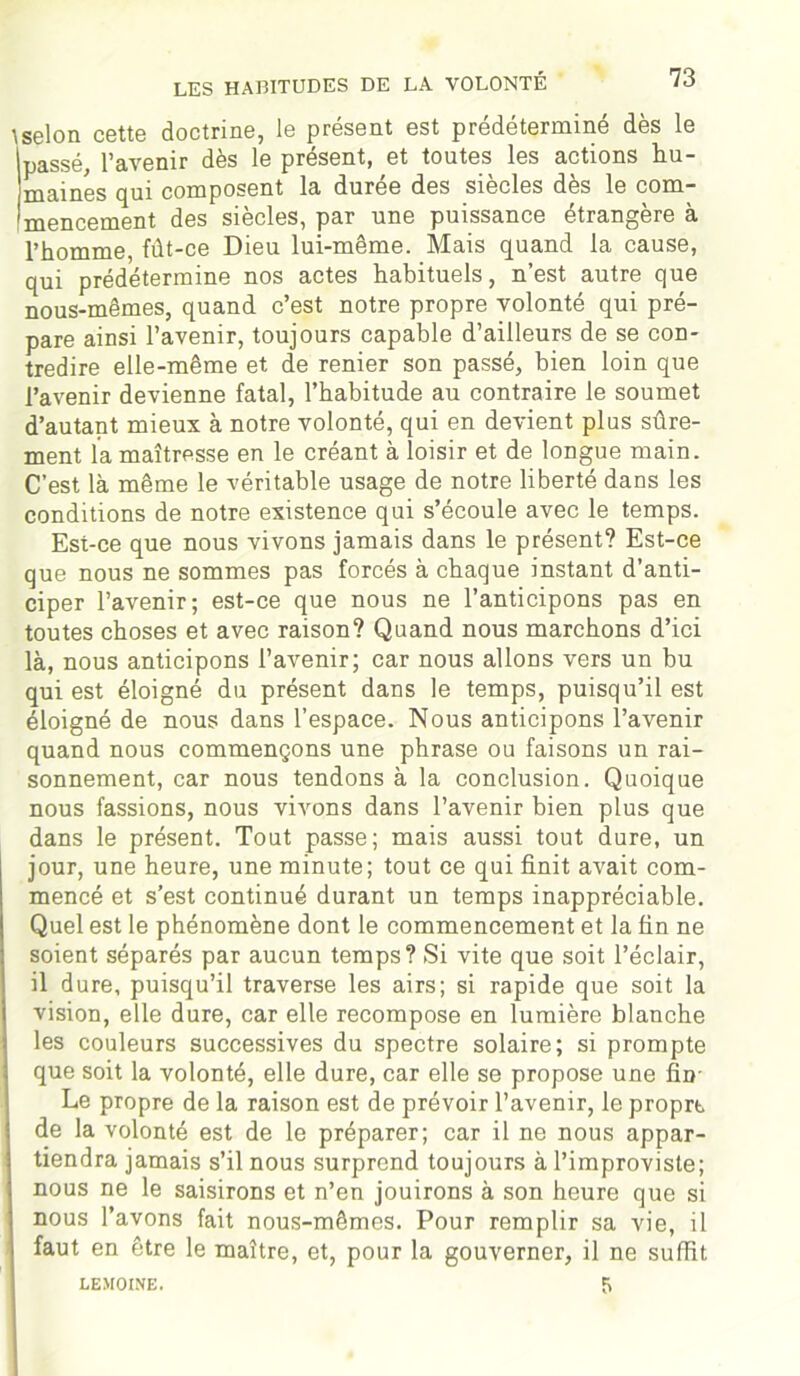 Iselon cette doctrine, le présent est prédéterminé dès le ipassé, l’avenir dès le présent, et toutes les actions hu- maines qui composent la durée des siècles dès le com- mencement des siècles, par une puissance étrangère à l’homme, fût-ce Dieu lui-même. Mais quand la cause, qui prédétermine nos actes habituels, n’est autre que nous-mêmes, quand c’est notre propre volonté qui pré- pare ainsi l’avenir, toujours capable d’ailleurs de se con- tredire elle-même et de renier son passé, bien loin que l’avenir devienne fatal, l’habitude au contraire le soumet d’autant mieux à notre volonté, qui en devient plus sûre- ment la maîtresse en le créant à loisir et de longue main. C’est là même le véritable usage de notre liberté dans les conditions de notre existence qui s’écoule avec le temps. Est-ce que nous vivons jamais dans le présent? Est-ce que nous ne sommes pas forcés à chaque instant d’anti- ciper l’avenir; est-ce que nous ne l’anticipons pas en toutes choses et avec raison? Quand nous marchons d’ici là, nous anticipons l’avenir; car nous allons vers un bu qui est éloigné du présent dans le temps, puisqu’il est éloigné de nous dans l’espace. Nous anticipons l’avenir quand nous commençons une phrase ou faisons un rai- sonnement, car nous tendons à la conclusion. Quoique nous fassions, nous vivons dans l’avenir bien plus que dans le présent. Tout passe; mais aussi tout dure, un jour, une heure, une minute; tout ce qui finit avait com- mencé et s’est continué durant un temps inappréciable. Quel est le phénomène dont le commencement et la fin ne soient séparés par aucun temps? Si vite que soit l’éclair, il dure, puisqu’il traverse les airs; si rapide que soit la vision, elle dure, car elle recompose en lumière blanche les couleurs successives du spectre solaire; si prompte que soit la volonté, elle dure, car elle se propose une fin- Le propre de la raison est de prévoir l’avenir, le propre de la volonté est de le préparer; car il ne nous appar- tiendra jamais s’il nous surprend toujours à l’improviste; nous ne le saisirons et n’en jouirons à son heure que si nous l’avons fait nous-mêmes. Pour remplir sa vie, il faut en être le maître, et, pour la gouverner, il ne suffit LEMOINE. 5