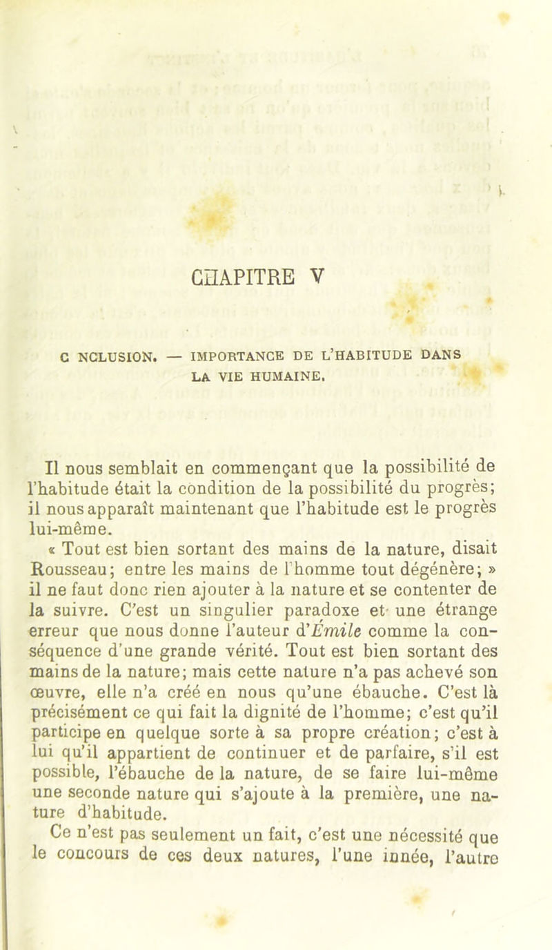 C NCLUSION. — IMPORTANCE DE L’HABITUDE DANS LA VIE HUMAINE. Il nous semblait en commençant que la possibilité de l’habitude était la condition de la possibilité du progrès; il nous apparaît maintenant que l’habitude est le progrès lui-même. « Tout est bien sortant des mains de la nature, disait Rousseau; entre les mains de 1 homme tout dégénère; » il ne faut donc rien ajouter à la nature et se contenter de la suivre. C'est un singulier paradoxe et une étrange erreur que nous donne l’auteur d'Émile comme la con- séquence d’une grande vérité. Tout est bien sortant des mains de la nature; mais cette nature n’a pas achevé son œuvre, elle n’a créé en nous qu’une ébauche. C’est là précisément ce qui fait la dignité de l’homme; c’est qu’il participe en quelque sorte à sa propre création; c’est à lui qu’il appartient de continuer et de parfaire, s’il est possible, l’ébauche de la nature, de se faire lui-même une seconde nature qui s’ajoute à la première, une na- ture d’habitude. Ce n’est pas seulement un fait, c’est une nécessité que le concours de ces deux natures, l’une innée, l’autre