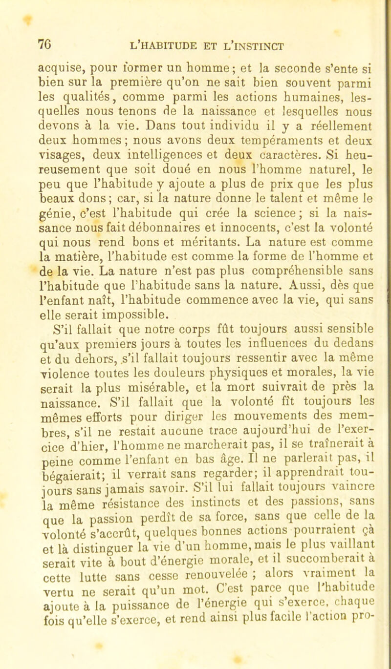 acquise, pour former un homme; et la seconde s’ente si bien sur la première qu’on ne sait bien souvent parmi les qualités, comme parmi les actions humaines, les- quelles nous tenons de la naissance et lesquelles nous devons à la vie. Dans tout individu il y a réellement deux hommes ; nous avons deux tempéraments et deux visages, deux intelligences et deux caractères. Si heu- reusement que soit doué en nous l’homme naturel, le peu que l’habitude y ajoute a plus de prix que les plus beaux dons; car, si la nature donne le talent et même le génie, c’est l’habitude qui crée la science; si la nais- sance nous fait débonnaires et innocents, c’est la volonté qui nous rend bons et méritants. La nature est comme la matière, l’habitude est comme la forme de l’homme et de la vie. La nature n’est pas plus compréhensible sans l’habitude que l’habitude sans la nature. Aussi, dès que l’enfant naît, l’habitude commence avec la vie, qui sans elle serait impossible. S’il fallait que notre corps fût toujours aussi sensible qu’aux premiers jours à toutes les influences du dedans et du dehors, s’il fallait toujours ressentir avec la même violence toutes les douleurs physiques et morales, la vie serait la plus misérable, et la mort suivrait de près la naissance. S’il fallait que la volonté fît toujours les mêmes efforts pour diriger les mouvements des mem- bres, s’il ne restait aucune trace aujourd’hui de l’exer- cice d’hier, l’homme ne marcherait pas, il se traînerait à peine comme l’enfant en bas âge. Il ne parlerait pas, il bégaierait; il verrait sans regarder; il apprendrait tou- jours sans jamais savoir. S’il lui fallait toujours vaincre la même résistance des instincts et des passions, sans que la passion perdît de sa force, sans que celle de la volonté s’accrût, quelques bonnes actions pourraient çà et là distinguer la vie d un homme, mais le plus vaillant serait vite à bout d'energie morale, et il succomberait à cette lutte sans cesse renouvelée ; alors vraiment la vertu ne serait qu’un mot. C’est parce que l'habitude ajoute à la puissance de l’énergie qui s’exerce, chaque fois qu’elle s’exerce, et rend ainsi plus facile l’action pro-