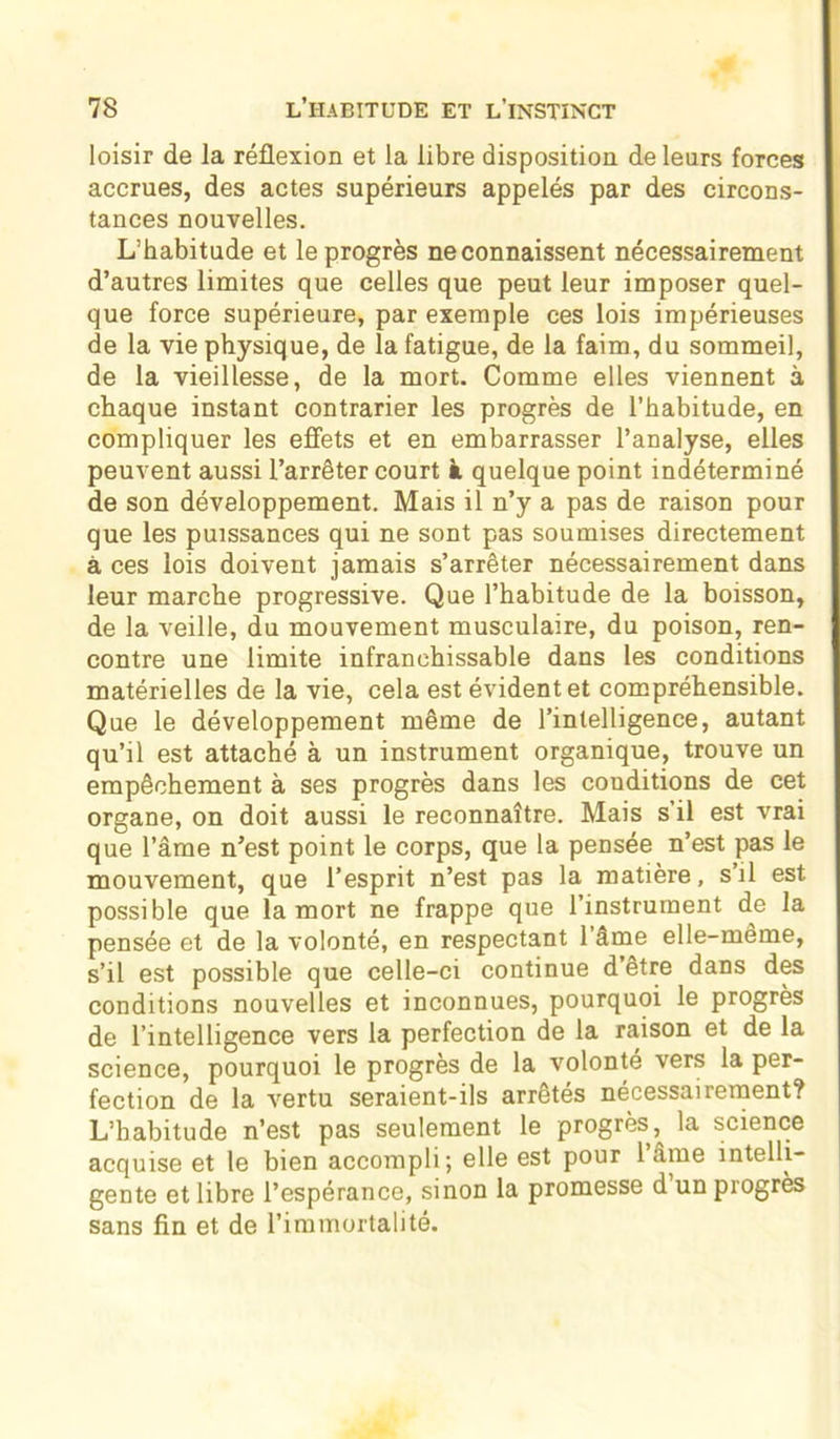 loisir de la réflexion et la libre disposition de leurs forces accrues, des actes supérieurs appelés par des circons- tances nouvelles. L’habitude et le progrès ne connaissent nécessairement d’autres limites que celles que peut leur imposer quel- que force supérieure, par exemple ces lois impérieuses de la vie physique, de la fatigue, de la faim, du sommeil, de la vieillesse, de la mort. Comme elles viennent à chaque instant contrarier les progrès de l’habitude, en compliquer les effets et en embarrasser l’analyse, elles peuvent aussi l’arrêter court à quelque point indéterminé de son développement. Mais il n’y a pas de raison pour que les puissances qui ne sont pas soumises directement à ces lois doivent jamais s’arrêter nécessairement dans leur marche progressive. Que l’habitude de la boisson, de la veille, du mouvement musculaire, du poison, ren- contre une limite infranchissable dans les conditions matérielles de la vie, cela est évident et compréhensible. Que le développement même de l’intelligence, autant qu’il est attaché à un instrument organique, trouve un empêchement à ses progrès dans les conditions de cet organe, on doit aussi le reconnaître. Mais s’il est vrai que l’âme n’est point le corps, que la pensée n’est pas le mouvement, que l’esprit n’est pas la matière, s’il est possible que la mort ne frappe que l’instrument de la pensée et de la volonté, en respectant l’âme elle-même, s’il est possible que celle-ci continue d’etre dans des conditions nouvelles et inconnues, pourquoi le progrès de l’intelligence vers la perfection de la raison et de la science, pourquoi le progrès de la volonté vers la per- fection de la vertu seraient-ils arrêtés nécessairement? L’habitude n’est pas seulement le progrès^ la science acquise et le bien accompli; elle est pour 1 âme intelli- gente et libre l’espérance, sinon la promesse d un progrès sans fin et de l’immortalité.