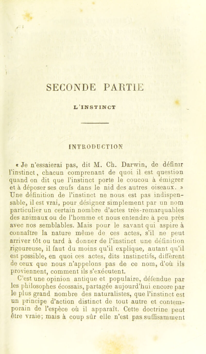 SECONDE PARTIE L’INSTINCT INTRODUCTION « Je n’essaierai pas, dit M. Ch. Darwin, de définir l’instinct, chacun comprenant de quoi il est question quand on dit que l’instinct porte le coucou à émigrer et à déposer ses œufs dans le nid des autres oiseaux. » Une définition de l’instinct ne nous est pas indispen- sable, il est vrai, pour désigner simplement par un nom particulier un certain nombre d’actes très-remarquables des animaux ou de l’homme et nous entendre à peu près avec nos semblables. Mais pour le savant qui aspire à connaître la nature même de ces actes, s’il ne peut arriver tôt ou tard à donner de l’instinct une définition rigoureuse, il faut du moins qu’il explique, autant qu’il est possible, en quoi ces actes, dits instinctifs, diffèrent de ceux que nous n’appelons pas de ce nom, d’où ils proviennent, comment ils s’exécutent. C’est une opinion antique et populaire, défendue par les philosophes écossais, partagée aujourd’hui encore par le plus grand nombre des naturalistes, que l’instinct est un principe d’action distinct de tout autre et contem- porain de l’espèce où il apparaît. Cette doctrine peut être vraie; mais à coup sûr elle n’est pas suffisamment