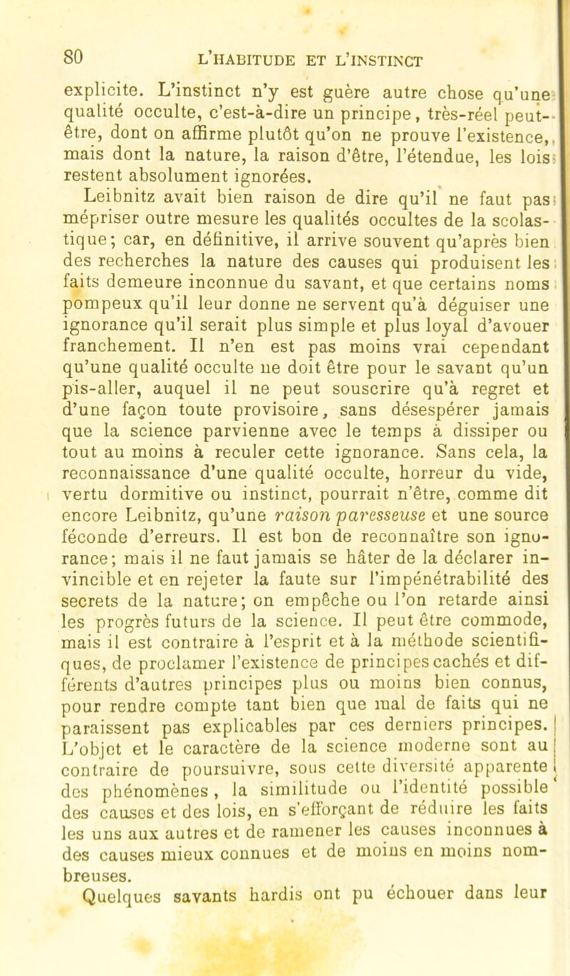 explicite. L’instinct n’y est guère autre chose qu’une qualité occulte, c’est-à-dire un principe, très-réel peut- être, dont on affirme plutôt qu’on ne prouve l’existence,, mais dont la nature, la raison d’être, l’étendue, les lois- restent absolument ignorées. Leibnitz avait bien raison de dire qu’il ne faut pas s mépriser outre mesure les qualités occultes de la scolas- tique; car, en définitive, il arrive souvent qu’après bien des recherches la nature des causes qui produisent les faits demeure inconnue du savant, et que certains noms pompeux qu’il leur donne ne servent qu’à déguiser une ignorance qu’il serait plus simple et plus loyal d’avouer franchement. Il n’en est pas moins vrai cependant qu’une qualité occulte ne doit être pour le savant qu’un pis-aller, auquel il ne peut souscrire qu’à regret et d’une façon toute provisoire, sans désespérer jamais que la science parvienne avec le temps à dissiper ou tout au moins à reculer cette ignorance. Sans cela, la reconnaissance d’une qualité occulte, horreur du vide, i vertu dormitive ou instinct, pourrait n’être, comme dit encore Leibnitz, qu’une raison paresseuse et une source féconde d’erreurs. Il est bon de reconnaître son igno- rance; mais il ne faut jamais se hâter de la déclarer in- vincible et en rejeter la faute sur l’impénétrabilité des secrets de la nature; on empêche ou l’on retarde ainsi les progrès futurs de la science. Il peut être commode, mais il est contraire à l’esprit et à la méthode scientifi- ques, de proclamer l’existence de principes cachés et dif- férents d’autres principes plus ou moins bien connus, pour rendre compte tant bien que mal de faits qui ne paraissent pas explicables par ces derniers principes. L’objet et le caractère de la science moderne sont au contraire de poursuivre, sous celte diversité apparente des phénomènes, la similitude ou l’identité possible des causes et des lois, en s’efforçant de réduire les faits les uns aux autres et de ramener les causes inconnues à des causes mieux connues et de moins en moins nom- breuses. Quelques savants hardis ont pu échouer dans leur