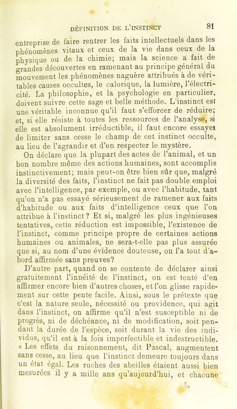 définition de l’instinct entreprise de faire rentrer les faits intellectuels dans les phénomènes vitaux et ceux de la vie dans ceux de la physique ou de la chimie; mais la science a fait de grandes découvertes en ramenant au principe général du mouvement les phénomènes naguère attribués à de véri- tables causes occultes, le calorique, la lumière, l’électri- cité. La philosophie, et la psychologie en particulier, doivent suivre cette sage et belle méthode. L’instinct est une véritable inconnue qu’il faut s’efforcer de réduire; et, si elle résiste à toutes les ressources de l’analyse, si elle est absolument irréductible, il faut encore essayei de limiter sans cesse le champ de cet instinct occulte, au lieu de l’agrandir et d’en respecter le mystère. On déclare que la plupart des actes de l’animal, et un bon nombre même des actions humaines, sont accomplis instinctivement; mais peut-on être bien sûr que, malgré la diversité des faits, l’instinct ne fait pas double emploi avec l’intelligence, par exemple, ou avec l’habitude, tant qu’on n’a pas essayé sérieusement de ramener aux faits d’habitude ou aux faits d’intelligence ceux que l’on attribue à l’instinct ? Et si, malgré les plus ingénieuses tentatives, cette réduction est impossible, l’existence de l’instinct, comme principe propre de certaines actions humaines ou animales, ne sera-t-elle pas plus assurée que si, au nom d’une évidence douteuse, on l’a tout d’a- bord affirmée sans preuves? D’autre part, quand on se contente de déclarer ainsi gratuitement l’innéité de l’instinct, on est tenté d’en affirmer encore bien d’autres choses, et l’on glisse rapide- ment sur cette pente facile. Ainsi, sous le prétexte que c’est la nature seule, nécessité ou providence, qui agit dans l’instinct, on affirme qu’il n’est susceptible ni de progrès, ni de déchéance, ni de modification, soit pen- dant la durée de l’espèce, soit durant la vie des indi- vidus, qu’il est à la fois imperfectible et indestructible. « Les effets du raisonnement, dit Pascal, augmentent sans cesse, au lieu que l’instinct demeure toujours dans un état égal. Les ruches des abeilles étaient aussi bien mesurées il y a mille ans qu’aujourd’hui, et chacune