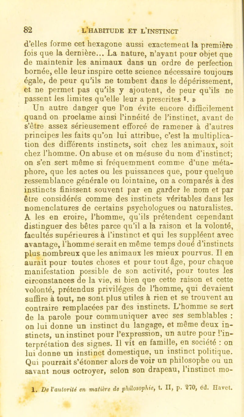 d’elles forme cet hexagone aussi exactement la première fois que la dernière... La nature, n’ayant pour objet que de maintenir les animaux dans un ordre de perfection bornée, elle leur inspire cette science nécessaire toujours égale, de peur qu’ils ne tombent dans le dépérissement, et ne permet pas qu’ils y ajoutent, de peur qu’ils ne passent les limites qu’elle leur a prescrites L » Un autre danger que l’on évite encore difficilement quand on proclame ainsi l’innéité de l’instinct, avant de s’être assez sérieusement efforcé de ramener à d’autres principes les faits qu’on lui attribue, c’est la multiplica- tion des différents instincts, soit chez les animaux, soit chez l’homme. On abuse et on mésuse du nom d’instinct; on s’en sert même si fréquemment comme d’une méta- phore, que les actes ou les puissances que, pour quelque ressemblance générale ou lointaine, on a comparés à des instincts finissent souvent par en garder le nom et par être considérés comme des instincts véritables dans les nomenclatures de certains psychologues ou naturalistes. A les en croire, l’homme, qu’ils prétendent cependant distinguer des bêtes parce qu’il a la raison et la volonté, facultés supérieures à l’instinct et qui les suppléent avec avantage, l’homme serait en même temps doué d’instincts plus nombreux que les animaux les mieux pourvus. Il en aurait pour toutes choses et pour tout âge, pour chaque manifestation possible de son activité, pour toutes les circonstances de la vie, si bien que cette raison et cette volonté, prétendus privilèges de l’homme, qui devaient suffire à tout, ne sont plus utiles à rien et se trouvent au contraire remplacées par des instincts. L’homme se sert de la parole pour communiquer avec ses semblables : on lui donne un instinct du langage, et meme deux in- stincts, un instinct pour l’expression, un autre pour l’in- terprétation des signes. Il vit en famille, en société : on lui donne un instinct domestique, un instinct politique. Qui pourrait s’étonner alors de voir un philosophe ou un savant nous octroyer, selon son drapeau, 1 instinct mo- 1. De l’autorité en matière do philosophie, t. II, p. *270, éd. Ilavet.