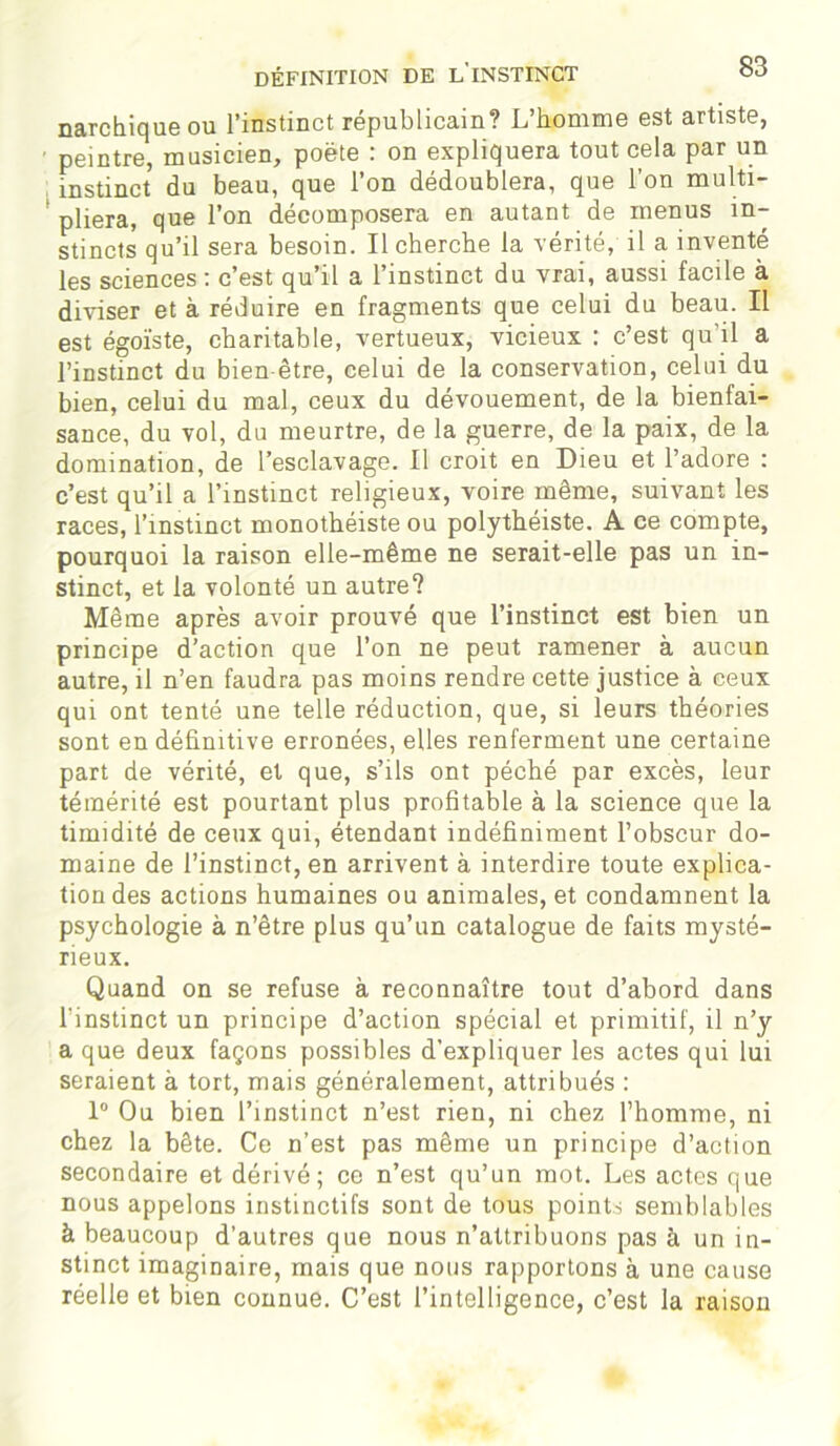 narchique ou l’instinct républicain? L’homme est artiste, peintre, musicien, poète : on expliquera tout cela par un instinct du beau, que l’on dédoublera, que l’on multi- pliera, que l’on décomposera en autant de menus in- stincts qu’il sera besoin. Il cherche la vérité, il a inventé les sciences : c’est qu’il a l’instinct du vrai, aussi facile à diviser et à réduire en fragments que celui du beau. Il est égoïste, charitable, vertueux, vicieux : c’est qu'il a l’instinct du bien être, celui de la conservation, celui du bien, celui du mal, ceux du dévouement, de la bienfai- sance, du vol, du meurtre, de la guerre, de la paix, de la domination, de l’esclavage. Il croit en Dieu et l’adore : c’est qu’il a l’instinct religieux, voire même, suivant les races, l’instinct monothéiste ou polythéiste. A ce compte, pourquoi la raison elle-même ne serait-elle pas un in- stinct, et la volonté un autre? Même après avoir prouvé que l’instinct est bien un principe d’action que l’on ne peut ramener à aucun autre, il n’en faudra pas moins rendre cette justice à ceux qui ont tenté une telle réduction, que, si leurs théories sont en définitive erronées, elles renferment une certaine part de vérité, et que, s’ils ont péché par excès, leur témérité est pourtant plus profitable à la science que la timidité de ceux qui, étendant indéfiniment l’obscur do- maine de l’instinct, en arrivent à interdire toute explica- tion des actions humaines ou animales, et condamnent la psychologie à n’être plus qu’un catalogue de faits mysté- rieux. Quand on se refuse à reconnaître tout d’abord dans l'instinct un principe d’action spécial et primitif, il n’y a que deux façons possibles d’expliquer les actes qui lui seraient à tort, mais généralement, attribués : 1° Ou bien l’instinct n’est rien, ni chez l’homme, ni chez la bête. Ce n’est pas même un principe d’action secondaire et dérivé; ce n’est qu’un mot. Les actes que nous appelons instinctifs sont de tous points semblables à beaucoup d’autres que nous n’attribuons pas à un in- stinct imaginaire, mais que nous rapportons à une cause réelle et bien connue. C’est l’intelligence, c’est la raison