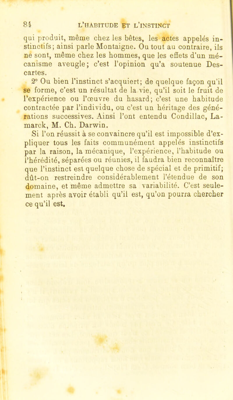 qui produit, même chez les bêtes, les actes appelés in- stinctifs; ainsi parle Montaigne. Ou tout au contraire, ils ne sont, même chez les hommes, que les efïets d’un mé- canisme aveugle; c’est l’opinion qu’a soutenue Des- cartes. 2° Ou bien l’instinct s’acquiert; de quelque façon qu’il se forme, c'est un résultat de la vie, qu’il soit le fruit de l’expérience ou l’œuvre du hasard; c’est une habitude contractée par l’individu, ou c’est un héritage des géné- rations successives. Ainsi l’ont entendu Condillac, La- marck, M. Ch. Darwin. Si l’on réussit à se convaincre qu’il est impossible d’ex- pliquer tous les faits communément appelés instinctifs par la raison, la mécanique, l’expérience, l’habitude ou l’hérédité, séparées ou réunies, il faudra bien reconnaître que l’instinct est quelque chose de spécial et de primitif; dût-on restreindre considérablement l’étendue de son domaine, et même admettre sa variabilité. C’est seule- ment après avoir établi qu’il est, qu’on pourra chercher ce qu’il est.