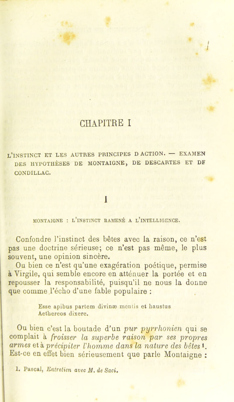 J * CHAPITRE I L’INSTINCT ET LES AUTRES PRINCIPES D ACTION. — EXAMEN DES HYPOTHÈSES DE MONTAIGNE, DE DESCARTES ET DF CONDILLAC. 1 MONTAIGNE : L’iNSTINCT RAMENÉ A ININTELLIGENCE. Confondre l’instinct des bêtes avec la raison, ce n’est pas une doctrine sérieuse; ce n’est pas même, le plus souvent, une opinion sincère. Ou bien ce n’est qu’une exagération poétique, permise à Virgile, qui semble encore en atténuer la portée et en repousser la responsabilité, puisqu’il ne nous la donne que comme l’écho d’une fable populaire : Esse apibus partem divinæ mentis et haustus Aethereos dixere. Ou bien c’est la boutade d’un pur pyrrhonien qui se complait à froisser la superbe raison par scs propres armes et à précipiter l'homme dans la nature des bêtes *. Est-ce en efi'et bien sérieusement que parle Montaigne : !• Pascal, Entretien avec M. de Saci.