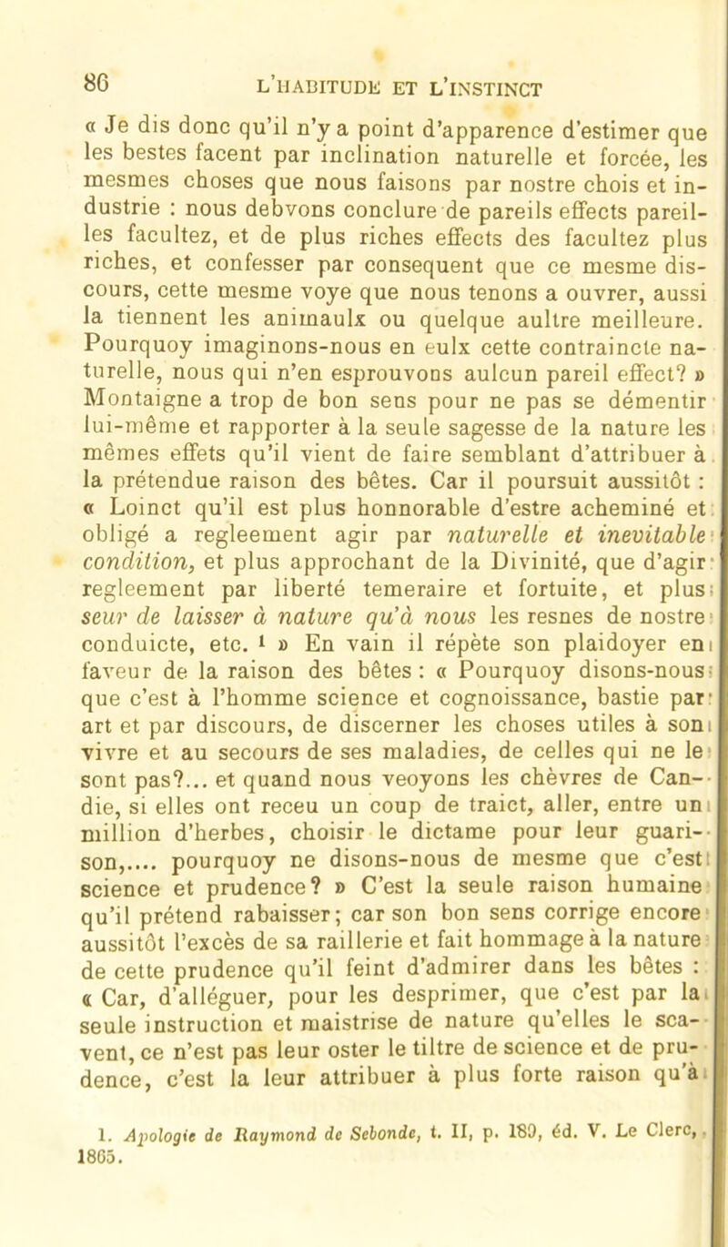 « Je dis donc qu’il n’y a point d’apparence d’estimer que les bestes facent par inclination naturelle et forcée, les mes mes choses que nous faisons par nostre chois et in- dustrie : nous debvons conclure de pareils efiects pareil- les facultez, et de plus riches efiects des facultez plus riches, et confesser par conséquent que ce mesme dis- cours, cette mesme voye que nous tenons a ouvrer, aussi la tiennent les animaulx ou quelque aultre meilleure. Pourquoy imaginons-nous en eulx cette contraincle na- turelle, nous qui n’en esprouvons aulcun pareil effect? » Montaigne a trop de bon sens pour ne pas se démentir lui-même et rapporter à la seule sagesse de la nature les mêmes effets qu’il vient de faire semblant d’attribuer à la prétendue raison des bêtes. Car il poursuit aussitôt : « Loinct qu’il est plus honnorable d’estre acheminé et obligé a regleement agir par naturelle et inévitable', condition, et plus approchant de la Divinité, que d’agir regleement par liberté temeraire et fortuite, et plus! seur de laisser à nature qu’à nous les resnes de nostre conduicte, etc. 1 » En vain il répète son plaidoyer em faveur de la raison des bêtes: « Pourquoy disons-nous ; que c’est à l’homme science et cognoissance, bastie par: art et par discours, de discerner les choses utiles à som vivre et au secours de ses maladies, de celles qui ne le sont pas?... et quand nous veoyons les chèvres de Can- die, si elles ont receu un coup de traict, aller, entre uni million d’herbes, choisir le dictame pour leur guari-- son,.... pourquoy ne disons-nous de mesme que c’est: science et prudence? » C’est la seule raison humaine qu’il prétend rabaisser; car son bon sens corrige encore aussitôt l’excès de sa raillerie et fait hommage à la nature de cette prudence qu’il feint d’admirer dans les betes : a Car, d’alléguer, pour les desprimer, que c’est par la- seule instruction et maistrise de nature qu elles le sca- vent, ce n’est pas leur oster le tiltre de science et de pru- dence, c’est la leur attribuer à plus forte raison qu’à 1. Apologie de Raymond de Sebondc, i. II, p. 180, éd. V. Le Clerc,. 18G5.