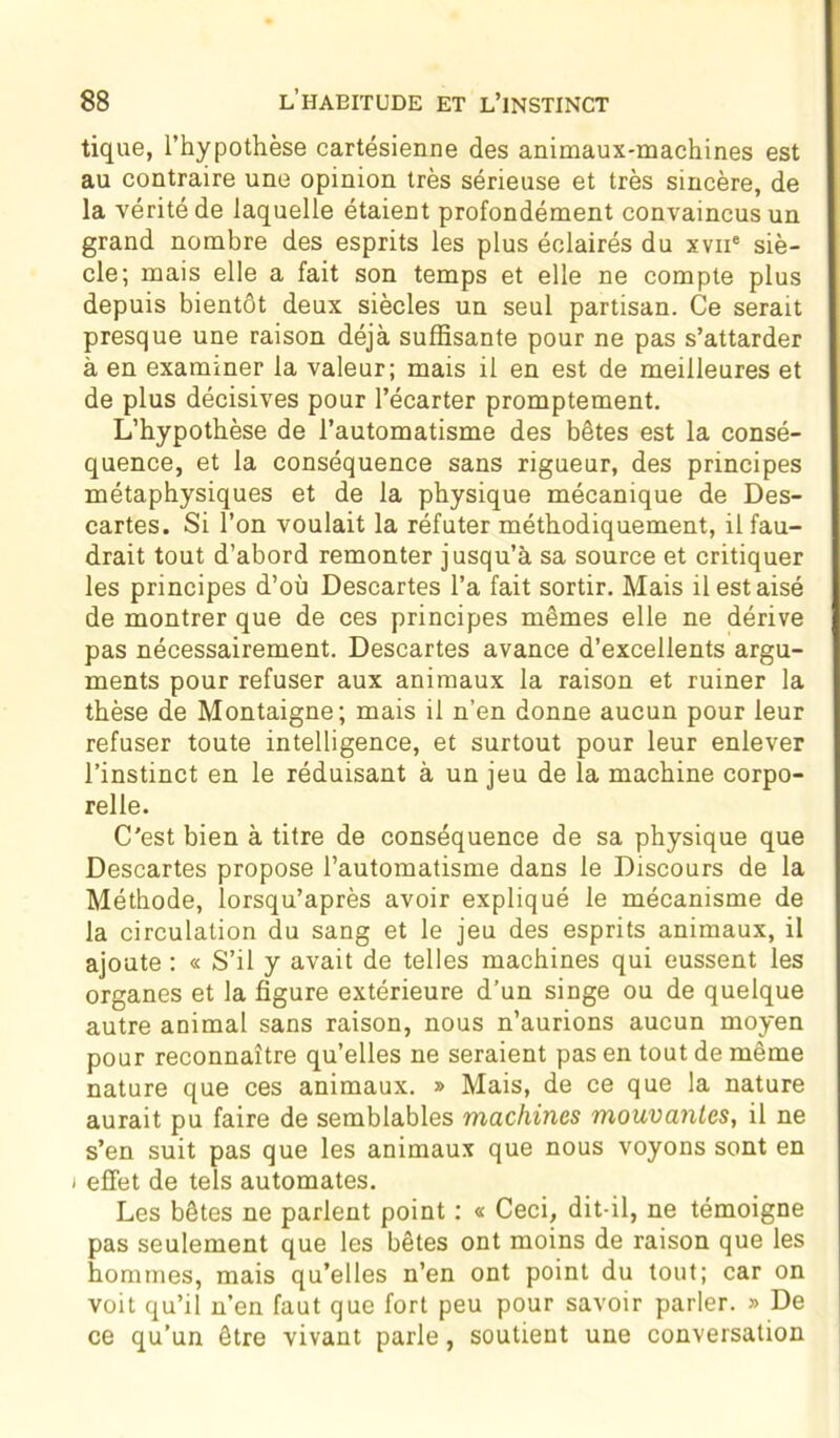 tique, l’hypothèse cartésienne des animaux-machines est au contraire une opinion très sérieuse et très sincère, de la vérité de laquelle étaient profondément convaincus un grand nombre des esprits les plus éclairés du xvne siè- cle; mais elle a fait son temps et elle ne compte plus depuis bientôt deux siècles un seul partisan. Ce serait presque une raison déjà suffisante pour ne pas s’attarder à en examiner la valeur; mais il en est de meilleures et de plus décisives pour l’écarter promptement. L’hypothèse de l’automatisme des bêtes est la consé- quence, et la conséquence sans rigueur, des principes métaphysiques et de la physique mécanique de Des- cartes. Si l’on voulait la réfuter méthodiquement, il fau- drait tout d’abord remonter jusqu’à sa source et critiquer les principes d’où Descartes l’a fait sortir. Mais il est aisé de montrer que de ces principes mêmes elle ne dérive pas nécessairement. Descartes avance d’excellents argu- ments pour refuser aux animaux la raison et ruiner la thèse de Montaigne; mais il n’en donne aucun pour leur refuser toute intelligence, et surtout pour leur enlever l’instinct en le réduisant à un jeu de la machine corpo- relle. C'est bien à titre de conséquence de sa physique que Descartes propose l’automatisme dans le Discours de la Méthode, lorsqu’après avoir expliqué le mécanisme de la circulation du sang et le jeu des esprits animaux, il ajoute : « S’il y avait de telles machines qui eussent les organes et la figure extérieure d’un singe ou de quelque autre animal sans raison, nous n’aurions aucun moyen pour reconnaître qu’elles ne seraient pas en tout de même nature que ces animaux. » Mais, de ce que la nature aurait pu faire de semblables machines mouvantes, il ne s’en suit pas que les animaux que nous voyons sont en i effet de tels automates. Les bêtes ne parlent point : « Ceci, dit-il, ne témoigne pas seulement que les bêtes ont moins de raison que les hommes, mais qu’elles n’en ont point du tout; car on voit qu’il n’en faut que fort peu pour savoir parler. » De ce qu’un être vivant parle, soutient une conversation