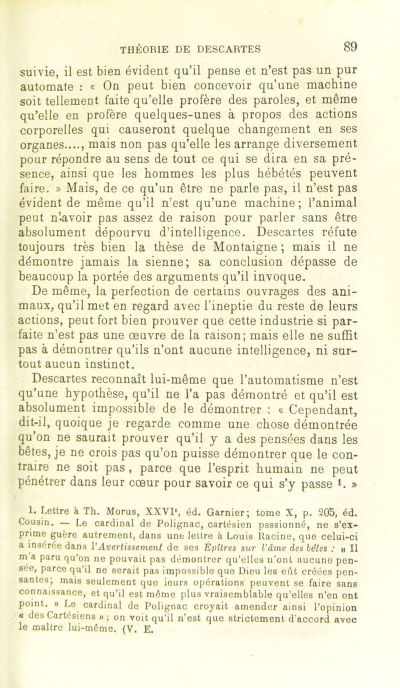 suivie, il est bien évident qu’il pense et n’est pas un pur automate : « On peut bien concevoir qu’une machine soit tellement faite qu’elle profère des paroles, et même qu’elle en profère quelques-unes à propos des actions corporelles qui causeront quelque changement en ses organes...., mais non pas qu’elle les arrange diversement pour répondre au sens de tout ce qui se dira en sa pré- sence, ainsi que les hommes les plus hébétés peuvent faire. » Mais, de ce qu’un être ne parle pas, il n’est pas évident de même qu’il n’est qu’une machine; l’animal peut n’-avoir pas assez de raison pour parler sans être absolument dépourvu d’intelligence. Descartes réfute toujours très bien la thèse de Montaigne ; mais il ne démontre jamais la sienne; sa conclusion dépasse de beaucoup la portée des arguments qu’il invoque. De même, la perfection de certains ouvrages des ani- maux, qu’il met en regard avec l’ineptie du reste de leurs actions, peut fort bien prouver que cette industrie si par- faite n’est pas une œuvre de la raison; mais elle ne suffit pas à démontrer qu’ils n’ont aucune intelligence, ni sur- tout aucun instinct. Descartes reconnaît lui-même que l’automatisme n’est qu’une hypothèse, qu’il ne l’a pas démontré et qu’il est absolument impossible de le démontrer : « Cependant, dit-il, quoique je regarde comme une chose démontrée qu’on ne saurait prouver qu’il y a des pensées dans les bêtes, je ne crois pas qu’on puisse démontrer que le con- traire ne soit pas , parce que l’esprit humain ne peut pénétrer dans leur cœur pour savoir ce qui s’y passe C » 1. Lettre à Th. Morus, XXVIe, éd. Garnier; tome X, p. 205, éd. Cousin. — Le cardinal de Polignac, cartésien psssionné, ne s’ex- prime guère autrement, dans une lettre à Louis Racine, que celui-ci a insérée dans l’Avertissement de ses ÉpUres sur Vâme des bétes : « Il m a paru qu'on ne pouvait pas démontrer qu’elles n’ont aucune pen- sée, parce qu'il ne serait pas impossible que Dieu les eût créées pen- santes; mais seulement que ieurs opérations peuvent se faire sans connaissance, et qu’il est même plus vraisemblable qu’elles n’en ont point. » Le cardinal de Polignac croyait amender ainsi l’opinion « des Cartésiens » ; on voit qu’il n’est que strictement d’accord avec le maître lui-même. (V. E.