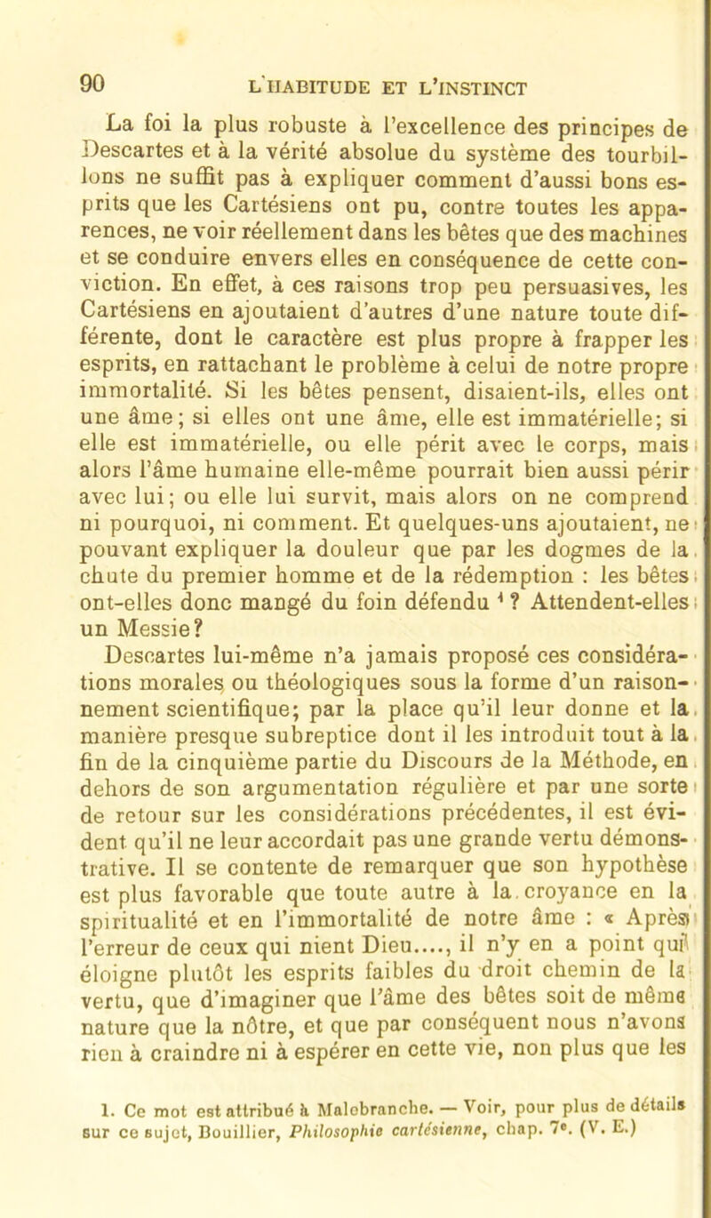 La foi la plus robuste à l’excellence des principes de Descartes et à la vérité absolue du système des tourbil- lons ne suffit pas à expliquer comment d’aussi bons es- prits que les Cartésiens ont pu, contre toutes les appa- rences, ne voir réellement dans les bêtes que des machines et se conduire envers elles en conséquence de cette con- viction. En effet, à ces raisons trop peu persuasives, les Cartésiens en ajoutaient d’autres d’une nature toute dif- férente, dont le caractère est plus propre à frapper les esprits, en rattachant le problème à celui de notre propre immortalité. Si les bêtes pensent, disaient-ils, elles ont une âme; si elles ont une âme, elle est immatérielle; si elle est immatérielle, ou elle périt avec le corps, mais alors l’âme humaine elle-même pourrait bien aussi périr avec lui; ou elle lui survit, mais alors on ne comprend ni pourquoi, ni comment. Et quelques-uns ajoutaient, ne pouvant expliquer la douleur que par les dogmes de la chute du premier homme et de la rédemption : les bêtes ont-elles donc mangé du foin défendu 1 ? Attendent-ellesi un Messie? Descartes lui-même n’a jamais proposé ces considéra- tions morales ou théologiques sous la forme d’un raison- nement scientifique; par la place qu’il leur donne et la manière presque subreptice dont il les introduit tout à la fin de la cinquième partie du Discours de la Méthode, en dehors de son argumentation régulière et par une sorte i de retour sur les considérations précédentes, il est évi- dent qu’il ne leur accordait pas une grande vertu démons- trative. Il se contente de remarquer que son hypothèse est plus favorable que toute autre à la croyance en la spiritualité et en l’immortalité de notre âme : « Après» l’erreur de ceux qui nient Dieu...., il n’y en a point qufl éloigne plutôt les esprits faibles du droit chemin de la vertu, que d’imaginer que l’âme des bêtes soit de même nature que la nôtre, et que par conséquent nous n’avons rien à craindre ni à espérer en cette vie, non plus que les I. Ce mot est attribué à Malobranche. — Voir, pour plus de détail» sur ce sujet, Bouillier, Philosophie cartésienne, chap. 7°. (V. E.)