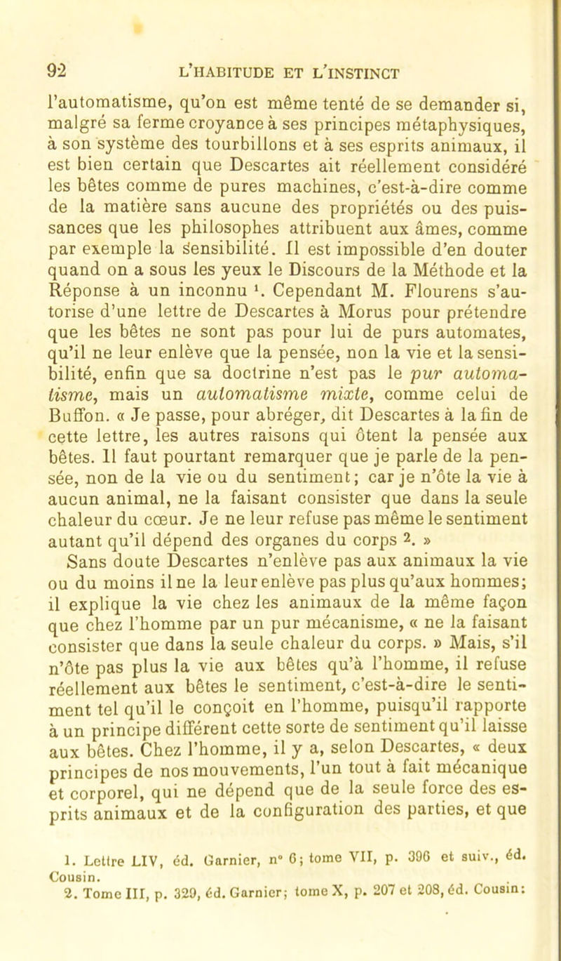 l’automatisme, qu’on est même tenté de se demander si, malgré sa ferme croyance à ses principes métaphysiques, à son système des tourbillons et à ses esprits animaux, il est bien certain que Descartes ait réellement considéré les bêtes comme de pures machines, c’est-à-dire comme de la matière sans aucune des propriétés ou des puis- sances que les philosophes attribuent aux âmes, comme par exemple la Sensibilité. Il est impossible d’en douter quand on a sous les yeux le Discours de la Méthode et la Réponse à un inconnu *. Cependant M. Flourens s’au- torise d’une lettre de Descartes à Morus pour prétendre que les bêtes ne sont pas pour lui de purs automates, qu’il ne leur enlève que la pensée, non la vie et la sensi- bilité, enfin que sa doctrine n’est pas le pur automa- tisme, mais un automatisme mixte, comme celui de Buffon. « Je passe, pour abréger, dit Descartes à la fin de cette lettre, les autres raisons qui ôtent la pensée aux bêtes. 11 faut pourtant remarquer que je parle de la pen- sée, non de la vie ou du sentiment; car je n’ôte la vie à aucun animal, ne la faisant consister que dans la seule chaleur du cœur. Je ne leur refuse pas même le sentiment autant qu’il dépend des organes du corps 2. » Sans doute Descartes n’enlève pas aux animaux la vie ou du moins il ne la leur enlève pas plus qu’aux hommes; il explique la vie chez les animaux de la même façon que chez l’homme par un pur mécanisme, « ne la faisant consister que dans la seule chaleur du corps. » Mais, s’il n’ôte pas plus la vie aux bêtes qu’à l’homme, il refuse réellement aux bêtes le sentiment, c’est-à-dire le senti- ment tel qu’il le conçoit en l’homme, puisqu’il rapporte à un principe différent cette sorte de sentiment qu’il laisse aux bêtes. Chez l’homme, il y a, selon Descartes, « deux principes de nos mouvements, 1 un tout à lait mécanique et corporel, qui ne dépend que de la seule force des es- prits animaux et de la configuration des parties, et que 1. Lettre LIV, éd. Garnier, n“ 6; tome VII, p. 396 et suiv., éd. Cousin. 2. Tome III, p. 329, éd. Garnier; tome X, p. 207 et 208, éd. Cousin: