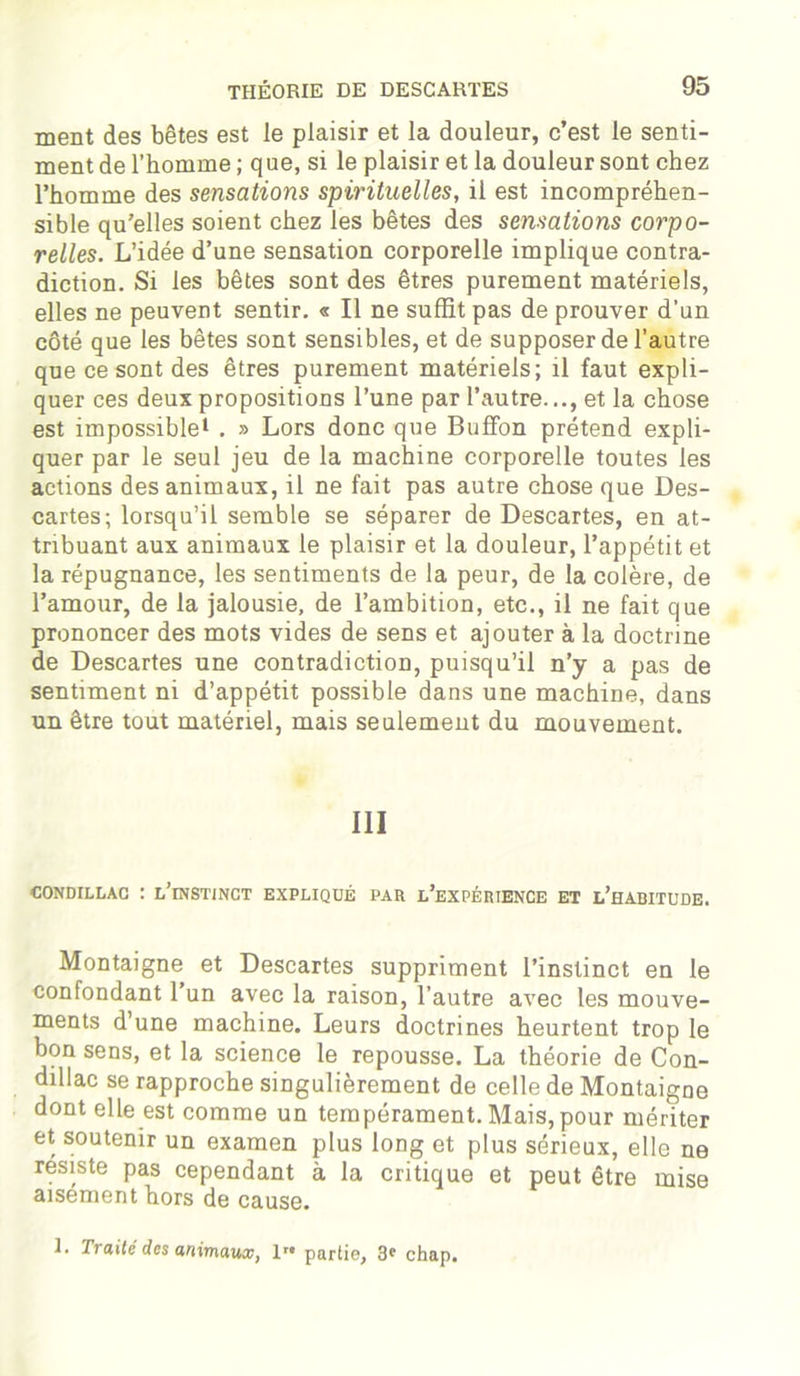 ment des bêtes est le plaisir et la douleur, c’est le senti- ment de l’homme ; que, si le plaisir et la douleur sont chez l’homme des sensations spirituelles, il est incompréhen- sible qu’elles soient chez les bêtes des sensations corpo- relles. L’idée d’une sensation corporelle implique contra- diction. Si les bêtes sont des êtres purement matériels, elles ne peuvent sentir. « Il ne suffit pas de prouver d'un côté que les bêtes sont sensibles, et de supposer de l’autre que ce sont des êtres purement matériels; il faut expli- quer ces deux propositions l’une par l’autre..., et la chose est impossible1 . » Lors donc que BufFon prétend expli- quer par le seul jeu de la machine corporelle toutes les actions des animaux, il ne fait pas autre chose que Des- cartes; lorsqu’il semble se séparer de Descartes, en at- tribuant aux animaux le plaisir et la douleur, l’appétit et la répugnance, les sentiments de la peur, de la colère, de l’amour, de la jalousie, de l’ambition, etc., il ne fait que prononcer des mots vides de sens et ajouter à la doctrine de Descartes une contradiction, puisqu’il n’y a pas de sentiment ni d’appétit possible dans une machine, dans un être tout matériel, mais seulement du mouvement. III OONDILLAC : l’instinct EXPLIQUÉ PAR L’EXPÉRIENCE ET L’HABITUDE. Montaigne et Descartes suppriment l’instinct en le confondant l’un avec la raison, l’autre avec les mouve- ments d’une machine. Leurs doctrines heurtent trop le bon sens, et la science le repousse. La théorie de Con- dillac se rapproche singulièrement de celle de Montaigne dont elle est comme un tempérament. Mais, pour mériter et soutenir un examen plus long et plus sérieux, elle ne résiste pas cependant à la critique et peut être mise aisément hors de cause. 1. Traité des animaux, 1 partie, 3' chap.