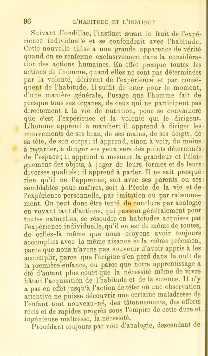 Suivant Condillac, l’instinct serait le fruit de l’expé- rience individuelle et se confondrait avec l’habitude. Cette nouvelle thèse a une grande apparence de vérité quand on se renferme exclusivement dans la considéra- tion des actions humaines. En effet presque toutes les actions de l’homme, quand elles ne sont pas déterminées par la volonté, dérivent de l’expérience et par consé- quent de l’habitude. Il suffit de citer pour le moment, d’une manière générale, l’usage que l’homme fait de presque tous ses organes, de ceux qui ne participent pas directement à la vie de nutrition, pour se convaincre que c’est l’expérience et la volonté qui le dirigent. L’homme apprend à marcher; il apprend à diriger les mouvements de ses bras, de ses mains, de ses doigts, de sa tête, de son corps; il apprend, sinon à voir, du moins à regarder, à diriger ses yeux vers des points déterminés de l’espace; il apprend à mesurer la grandeur et l’éloi- gnement des objets, à juger de leurs formes et de leurs diverses qualités; il apprend à parler. Il ne sait presque rien qu’il ne l’apprenne, soit avec ses parents ou ses ; semblables pour maîtres, soit à l’école de la vie et de l’expérience personnelle, par imitation ou par raisonne- ment. On peut donc être tenté de conclure par analogie en voyant tant d’actions, qui passent généralement pour toutes naturelles, se résoudre en habitudes acquises par l’expérience individuelle,qu’il en est de même de toutes, de celles-là même que nous croyons avoir toujours accomplies avec la même aisance et la même précision, parce que nous n’avons pas souvenir d’avoir appris à les accomplir, parce que l’origine s’en perd dans la nuit de la première enfance, ou parce que notre apprentissage a été d’autant plus court que la nécessité même de vivre hâtait l’acquisition de l’habitude et de la science. Il n y a pas en effet jusqu’à l’action de téter où une observation attentive ne puisse découvrir une certaine maladresse de l’enfant tout nouveau-né, des tâtonnements, des efforts réels et de rapides progrès sous l’empire de cette dure et ingénieuse maîtresse, la nécessité. Procédant toujours par voie d analogie, descendant de