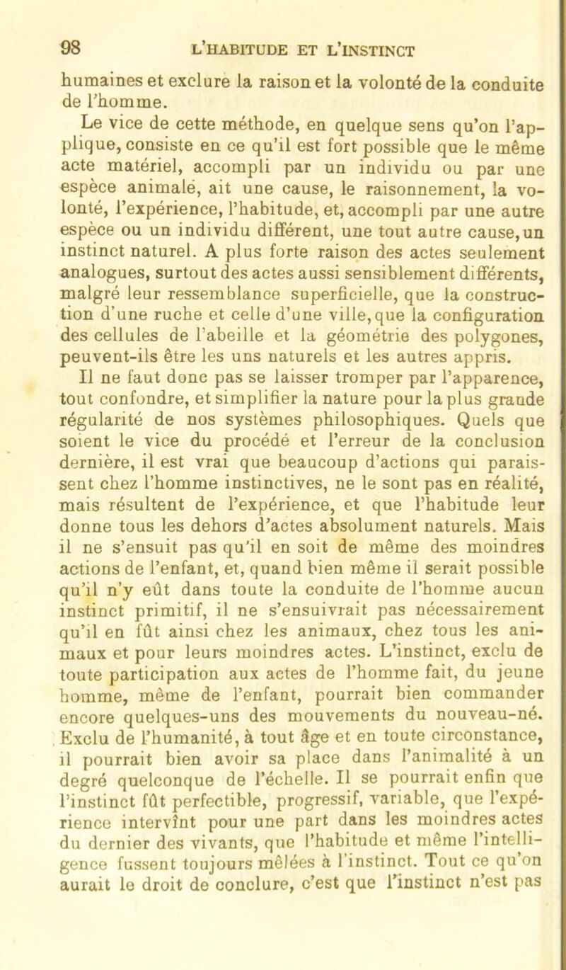 humaines et exclure la raison et la volonté de la conduite de l’homme. Le vice de cette méthode, en quelque sens qu’on l’ap- plique, consiste en ce qu’il est fort possible que le même acte matériel, accompli par un individu ou par une espèce animale, ait une cause, le raisonnement, la vo- lonté, l’expérience, l’habitude, et, accompli par une autre espèce ou un individu différent, une tout autre cause, un instinct naturel. A plus forte raison des actes seulement analogues, surtout des actes aussi sensiblement différents, malgré leur ressemblance superficielle, que la construc- tion d’une ruche et celle d’une ville,que la configuration des cellules de l’abeille et la géométrie des polygones, peuvent-ils être les uns naturels et les autres appris. Il ne faut donc pas se laisser tromper par l’apparence, tout confondre, et simplifier la nature pour la plus grande régularité de nos systèmes philosophiques. Quels que soient le vice du procédé et l’erreur de la conclusion dernière, il est vrai que beaucoup d’actions qui parais- sent chez l’homme instinctives, ne le sont pas en réalité, mais résultent de l’expérience, et que l’habitude leur donne tous les dehors d’actes absolument naturels. Mais il ne s’ensuit pas qu’il en soit de même des moindres actions de l’enfant, et, quand bien même ii serait possible qu’il n’y eût dans toute la conduite de l’homme aucun instinct primitif, il ne s’ensuivrait pas nécessairement qu’il en fût ainsi chez les animaux, chez tous les ani- maux et pour leurs moindres actes. L’instinct, exclu de toute participation aux actes de l’homme fait, du jeune homme, même de l’enfant, pourrait bien commander encore quelques-uns des mouvements du nouveau-né. Exclu de l’humanité, à tout âge et en toute circonstance, il pourrait bien avoir sa place dans l’animalité à un degré quelconque de l’échelle. Il se pourrait enfin que l’instinct fût perfectible, progressif, variable, que l’expé- rience intervînt pour une part dans les moindres actes du dernier des vivants, que l’habitude et même l’intelli- gence fussent toujours mêlées à 1 instinct. Tout ce qu on aurait le droit de conclure, c’est que l’instinct n’est pas