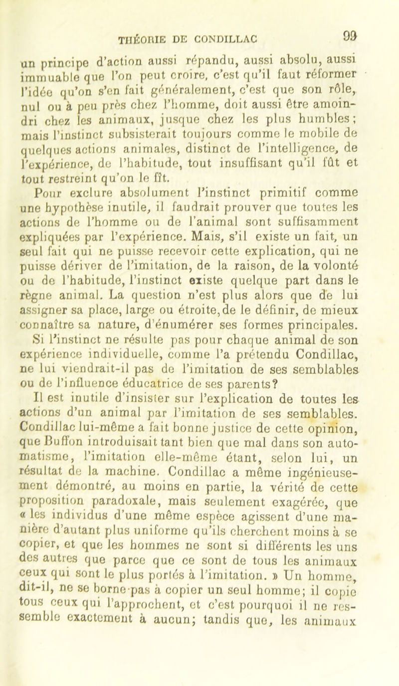 an principe d’action aussi répandu, aussi absolu, aussi immuable que l’on peut croire, c’est qu’il faut réformer l’idée qu’on s’en fait généralement, c’est, que son rôle, nul ou à peu près chez l’homme, doit aussi être amoin- dri chez les animaux, jusque chez les plus humbles; mais l’instinct subsisterait toujours comme le mobile de quelques actions animales, distinct de l’intelligence, de l'expérience, de l’habitude, tout insuffisant qu’il fût et tout restreint qu’on le fît. Pour exclure absolument l’instinct primitif comme une hypothèse inutile, il faudrait prouver que toutes les actions de l’homme ou de l’animal sont suffisamment expliquées par l’expérience. Mais, s’il existe un fait, un seul fait qui ne puisse recevoir cette explication, qui ne puisse dériver de l’imitation, de la raison, de la volonté ou do l’habitude, l’instinct existe quelque part dans le règne animal. La question n’est plus alors que de lui assigner sa place, large ou étroite, de le définir, de mieux connaître sa nature, d’énumérer ses formes principales. Si l’instinct ne résulte pas pour chaque animal de son expérience individuelle, comme l’a prétendu Condillac, ne lui viendrait-il pas de l’imitation de ses semblables ou de l’influence éducatrice de ses parents? Il est inutile d’insisier sur l’explication de toutes les actions d’un animal par l’imitation de ses semblables. Condillac lui-même a fait bonne justice de cette opinion, queBuffon introduisait tant bien que mal dans son auto- matisme, l’imitation elle-même étant, selon lui, un résultat de la machine. Condillac a même ingénieuse- ment démontré, au moins en partie, la vérité de cette proposition paradoxale, mais seulement exagérée, que « les individus d’une même espèce agissent d’une ma- nière d’autant plus uniforme qu’ils cherchent moins à se copier, et que les hommes ne sont si différents les uns des autres que parce que ce sont de tous les animaux ceux qui sont le plus portés à l’imitation. » Un homme, dit-il, ne se bornepas à copier un seul homme; il copie tous ceux qui l’approchent, et c’est pourquoi il ne res- semble exactement à aucun; tandis que, les animaux