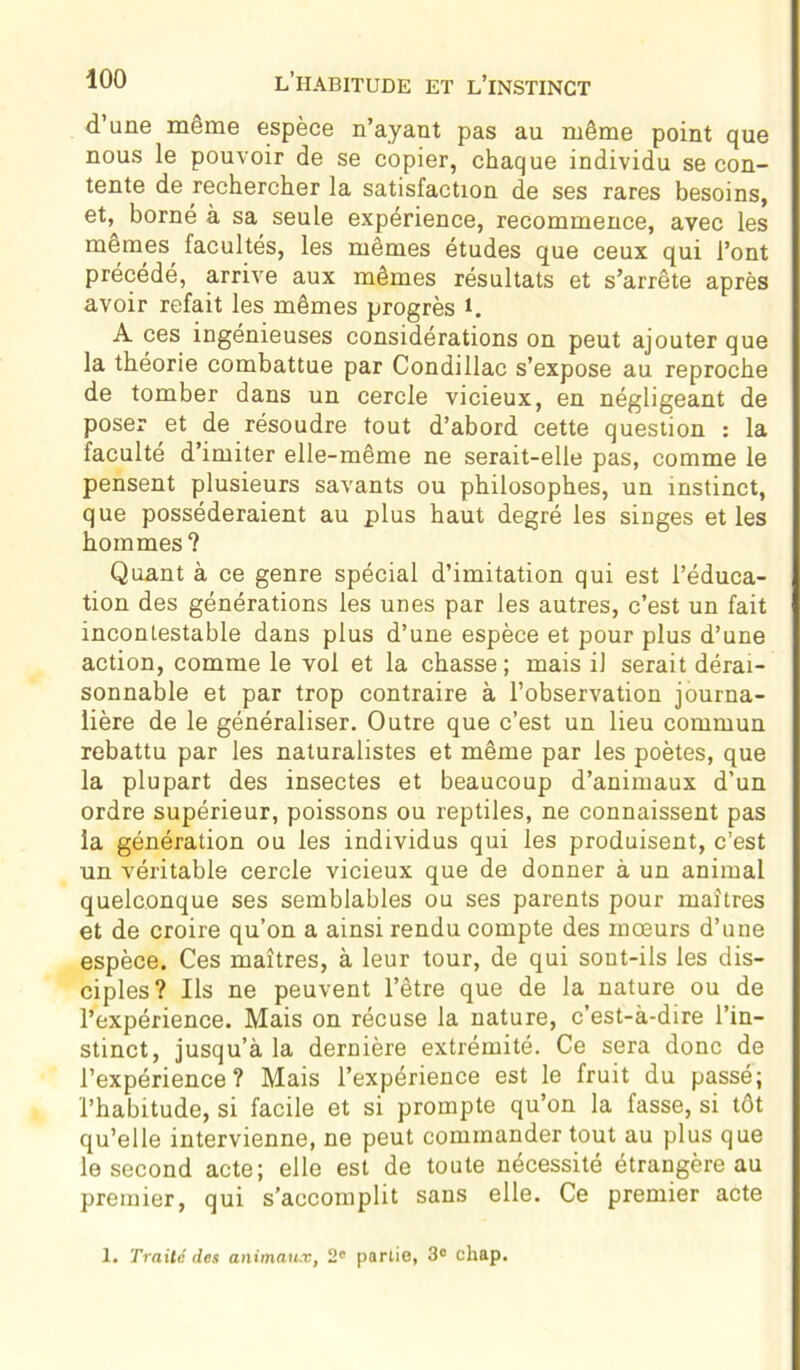 d’une même espèce n’ayant pas au même point que nous le pouvoir de se copier, chaque individu se con- tente de rechercher la satisfaction de ses rares besoins, et, borné à sa seule expérience, recommence, avec les memes facultés, les mêmes études que ceux qui l’ont précédé, arrive aux mêmes résultats et s’arrête après avoir refait les mêmes progrès *. A ces ingénieuses considérations on peut ajouter que la théorie combattue par Condillac s’expose au reproche de tomber dans un cercle vicieux, en négligeant de poser et de résoudre tout d’abord cette question : la faculté d’imiter elle-même ne serait-elle pas, comme le pensent plusieurs savants ou philosophes, un instinct, que posséderaient au plus haut degré les singes et les hommes? Quant à ce genre spécial d’imitation qui est l’éduca- tion des générations les unes par les autres, c’est un fait incontestable dans plus d’une espèce et pour plus d’une action, comme le vol et la chasse ; mais il serait dérai- sonnable et par trop contraire à l’observation journa- lière de le généraliser. Outre que c’est un lieu commun rebattu par les naturalistes et même par les poètes, que la plupart des insectes et beaucoup d’animaux d’un ordre supérieur, poissons ou reptiles, ne connaissent pas la génération ou les individus qui les produisent, c’est un véritable cercle vicieux que de donner à un animal quelconque ses semblables ou ses parents pour maîtres et de croire qu’on a ainsi rendu compte des mœurs d’une espèce. Ces maîtres, à leur tour, de qui sont-ils les dis- ciples? Ils ne peuvent l’être que de la nature ou de l’expérience. Mais on récuse la nature, c’est-à-dire l’in- stinct, jusqu’à la dernière extrémité. Ce sera donc de l’expérience? Mais l’expérience est le fruit du passé; l’habitude, si facile et si prompte qu’on la fasse, si tôt qu’elle intervienne, ne peut commander tout au plus que le second acte; elle est de toute nécessité étrangère au premier, qui s’accomplit sans elle. Ce premier acte