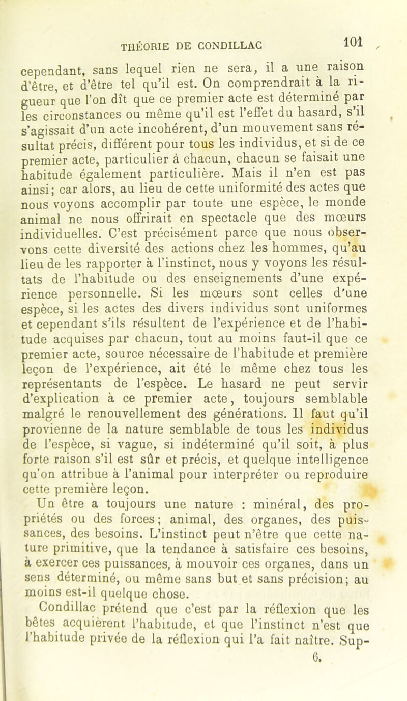 cependant, sans lequel rien ne sera, il a une raison d’être, et d’être tel qu’il est. On comprendrait à la ri- gueur que l’on dît que ce premier acte est déterminé par les circonstances ou même qu’il est l’effet du hasard, s’il s’agissait d’un acte incohérent, d’un mouvement sans ré- sultat précis, différent pour tous les individus, et si de ce premier acte, particulier à chacun, chacun se faisait une habitude également particulière. Mais il n’en est pas ainsi; car alors, au lieu de cette uniformité des actes que nous voyons accomplir par toute une espèce, le monde animal ne nous offrirait en spectacle que des mœurs individuelles. C’est précisément parce que nous obser- vons cette diversité des actions chez les hommes, qu’au lieu de les rapporter à l’instinct, nous y voyons les résul- tats de l’habitude ou des enseignements d’une expé- rience personnelle. Si les mœurs sont celles d'une espèce, si les actes des divers individus sont uniformes et cependant s’ils résultent de l’expérience et de l’habi- tude acquises par chacun, tout au moins faut-il que ce premier acte, source nécessaire de l’habitude et première leçon de l’expérience, ait été le même chez tous les représentants de l’espèce. Le hasard ne peut servir d’explication à ce premier acte, toujours semblable malgré le renouvellement des générations. 11 faut qu’il provienne de la nature semblable de tous les individus de l’espèce, si vague, si indéterminé qu’il soit, à plus forte raison s’il est sûr et précis, et quelque intelligence qu’on attribue à l’animal pour interpréter ou reproduire cette première leçon. Un être a toujours une nature : minéral, des pro- priétés ou des forces ; animal, des organes, des puis- sances, des besoins. L’instinct peut n’être que cette na- ture primitive, que la tendance à satisfaire ces besoins, à exercer ces puissances, à mouvoir ces organes, dans un sens déterminé, ou même sans but et sans précision; au moins est-il quelque chose. Condillac prétend que c’est par la réflexion que les bêtes acquièrent l’habitude, et que l’instinct n’est que l’habitude privée de la réflexion qui l’a fait naître. Sup- 6.