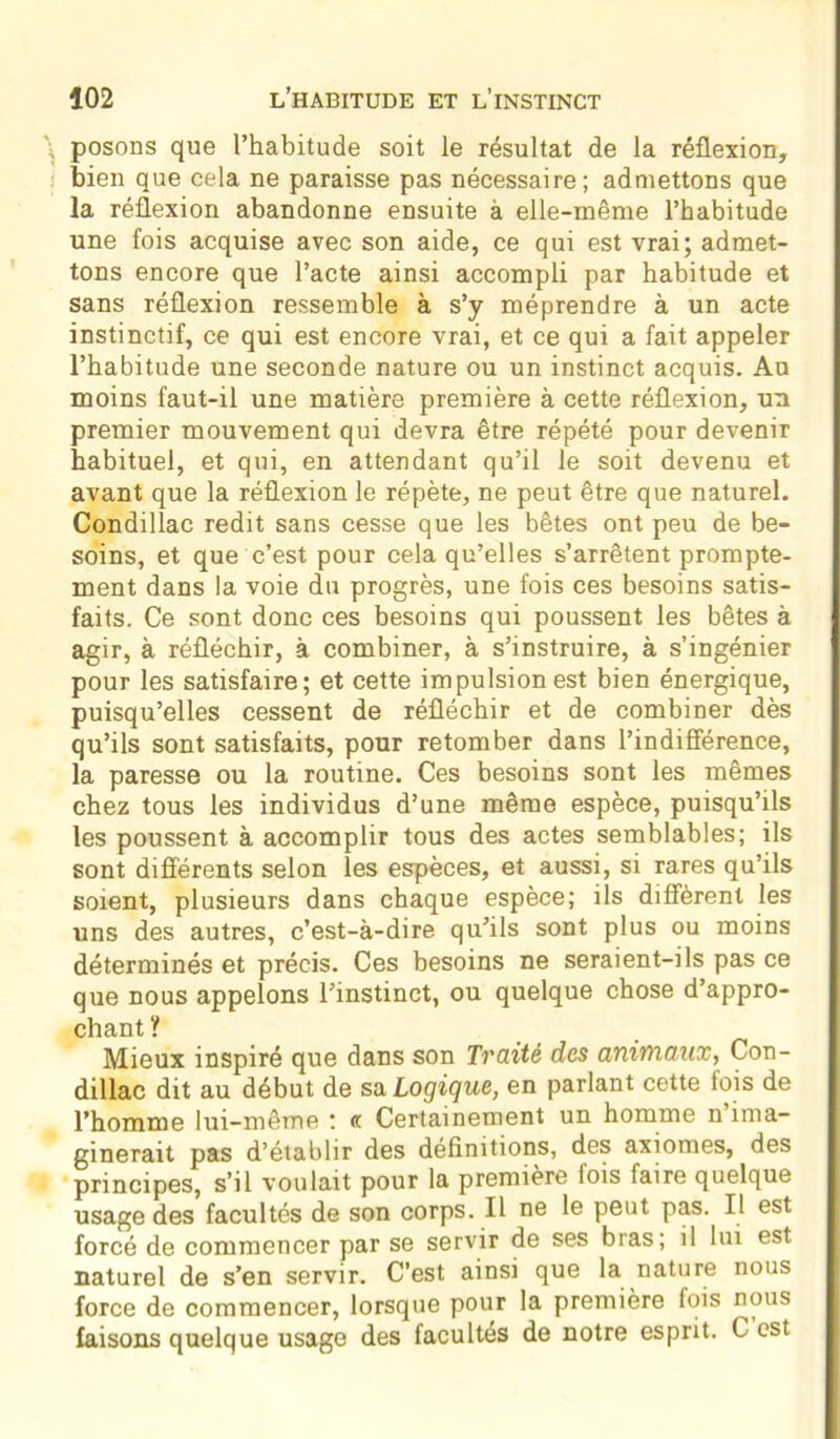 posons que l’habitude soit le résultat de la réflexion, bien que cela ne paraisse pas nécessaire; admettons que la réflexion abandonne ensuite à elle-même l’habitude une fois acquise avec son aide, ce qui est vrai; admet- tons encore que l’acte ainsi accompli par habitude et sans réflexion ressemble à s’y méprendre à un acte instinctif, ce qui est encore vrai, et ce qui a fait appeler l’habitude une seconde nature ou un instinct acquis. Au moins faut-il une matière première à cette réflexion, un premier mouvement qui devra être répété pour devenir habituel, et qui, en attendant qu’il le soit devenu et avant que la réflexion le répète, ne peut être que naturel. Condillac redit sans cesse que les bêtes ont peu de be- soins, et que c’est pour cela qu’elles s’arrêtent prompte- ment dans la voie du progrès, une fois ces besoins satis- faits. Ce sont donc ces besoins qui poussent les bêtes à agir, à réfléchir, à combiner, à s’instruire, à s’ingénier pour les satisfaire; et cette impulsion est bien énergique, puisqu’elles cessent de réfléchir et de combiner dès qu’ils sont satisfaits, pour retomber dans l’indifférence, la paresse ou la routine. Ces besoins sont les mêmes chez tous les individus d’une même espèce, puisqu’ils les poussent à accomplir tous des actes semblables; ils sont différents selon les espèces, et aussi, si rares qu’ils soient, plusieurs dans chaque espèce; ils diffèrent les uns des autres, c’est-à-dire qu’ils sont plus ou moins déterminés et précis. Ces besoins ne seraient-ils pas ce que nous appelons l’instinct, ou quelque chose d’appro- chant? Mieux inspiré que dans son Traité des animaux, Con- dillac dit au début de sa Logique, en parlant cette lois de l’homme lui-même ; «. Certainement un homme n ima- ginerait pas d’établir des définitions, des axiomes, des principes, s’il voulait pour la première lois faire quelque usage des facultés de son corps. Il ne le peut pas. Il est forcé de commencer par se servir de ses bras; il lui est naturel de s’en servir. C’est ainsi que la nature nous force de commencer, lorsque pour la première fois nous faisons quelque usage des facultés de notre esprit. C est