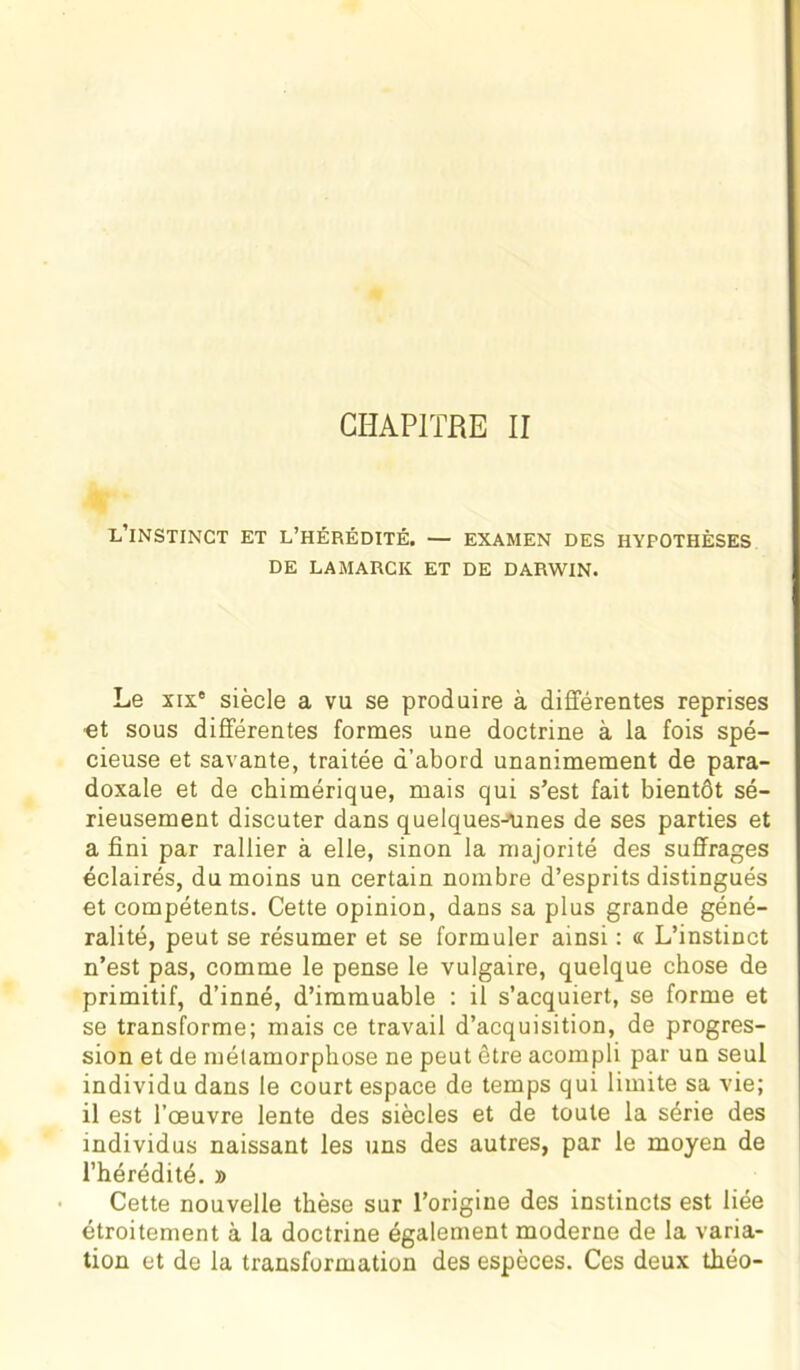 L’iNSTINCT ET L’HÉRÉDITÉ. — EXAMEN DES HYPOTHÈSES DE LAMARCK ET DE DARWIN. Le xix° siècle a vu se produire à différentes reprises ■et sous différentes formes une doctrine à la fois spé- cieuse et savante, traitée d’abord unanimement de para- doxale et de chimérique, mais qui s’est fait bientôt sé- rieusement discuter dans quelques-unes de ses parties et a fini par rallier à elle, sinon la majorité des suffrages éclairés, du moins un certain nombre d’esprits distingués et compétents. Cette opinion, dans sa plus grande géné- ralité, peut se résumer et se formuler ainsi : « L’instinct n’est pas, comme le pense le vulgaire, quelque chose de primitif, d’inné, d’immuable : il s’acquiert, se forme et se transforme; mais ce travail d’acquisition, de progres- sion et de métamorphose ne peut être acompli par un seul individu dans le court espace de temps qui limite sa vie; il est l’œuvre lente des siècles et de toute la série des individus naissant les uns des autres, par le moyen de l’hérédité. » Cette nouvelle thèse sur l’origine des instincts est liée étroitement à la doctrine également moderne de la varia- tion et de la transformation des espèces. Ces deux théo-