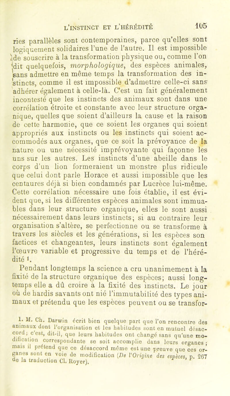 ries parallèles sont contemporaines, parce qu’elles sont logiquement solidaires l’une de l’autre. Il est impossible ide souscrire à la transformation physique ou, comme l’on jdit quelquefois, morphologique, des espèces animales, sans admettre en même temps la transformation des in- stincts, comme il est impossible d’admettre celle-ci sans adhérer également à celle-là. C’est un fait généralement incontesté que les instincts des animaux sont dans une corrélation étroite et constante avec leur structure orga- nique, quelles que soient d’ailleurs la cause et la raison de cette harmonie, que ce soient les organes qui soient appropriés aux instincts ou les instincts qui soient ac- commodés aux organes, que ce soit la prévoyance de la nature ou une nécessité imprévoyante qui façonne les uns sur les autres. Les instincts d’une abeille dans le corps d’un lion formeraient un monstre plus ridicule que celui dont parle Horace et aussi impossible que les centaures déjà si bien condamnés par Lucrèce lui-même. Cette corrélation nécessaire une fois établie, il est évi- dent que, si les différentes espèces animales sont immua- bles dans leur structure organique, elles le sont aussi nécessairement dans leurs instincts; si au contraire leur organisation s’altère, se perfectionne ou se transforme à travers les siècles et les générations, si les espèces son factices et changeantes, leurs instincts sont également l’œuvre variable et progressive du temps et de l’héré- dité L Pendant longtemps la science a cru unanimement à la fixité de la structure organique des espèces; aussi long- temps elle a dû croire à la fixité des instincts. Le jour où de hardis savants ont nié l’immutabilité des types ani- maux et prétendu que les espèces peuvent ou se transfor- 1. M. Ch. Darwin écrit bien quelque part que l’on rencontre des animaux dont l’organisation et les habitudes sont en mutuel désac- cord ; c’est, dit-il, que leurs habitudes ont changé sans qu’une mo- dification correspondante se soit accomplie dans leurs organes ; mais il prétend que ce désaccord mémo est une preuve que ces or- ganes sont en voie de modification [De l’Origine des especes, p. 267 de la traduction Cl. Royer).