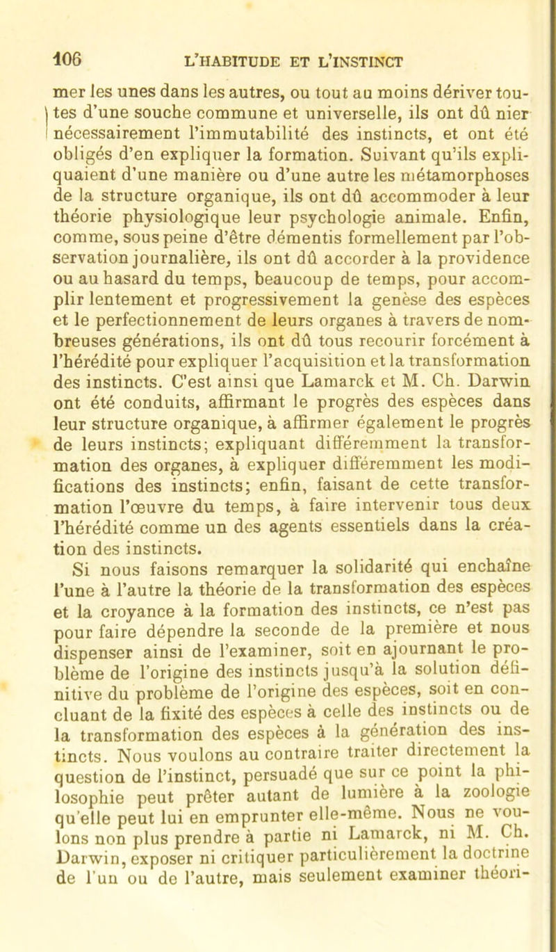 mer les unes dans les autres, ou tout au moins dériver tou- | tes d’une souche commune et universelle, ils ont dû nier 1 nécessairement l’immutabilité des instincts, et ont été obligés d’en expliquer la formation. Suivant qu’ils expli- quaient d’une manière ou d’une autre les métamorphoses de la structure organique, ils ont dû accommoder à leur théorie physiologique leur psychologie animale. Enfin, comme, sous peine d’être démentis formellement par l’ob- servation journalière, ils ont dû accorder à la providence ou au hasard du temps, beaucoup de temps, pour accom- plir lentement et progressivement la genèse des espèces et le perfectionnement de leurs organes à travers de nom- breuses générations, ils ont dû tous recourir forcément à l’hérédité pour expliquer l’acquisition et la transformation des instincts. C’est ainsi que Lamarck et M. Ch. Darwin ont été conduits, affirmant le progrès des espèces dans leur structure organique, à affirmer également le progrès de leurs instincts; expliquant différemment la transfor- mation des organes, à expliquer différemment les modi- fications des instincts; enfin, faisant de cette transfor- mation l’œuvre du temps, à faire intervenir tous deux l’hérédité comme un des agents essentiels dans la créa- tion des instincts. Si nous faisons remarquer la solidarité qui enchaîne l’une à l’autre la théorie de la transformation des espèces et la croyance à la formation des instincts, ce n’est pas pour faire dépendre la seconde de la première et nous dispenser ainsi de l’examiner, soit en ajournant le pro- blème de l’origine des instincts jusqu’à la solution défi- nitive du problème de l’origine des espèces, soit en con- cluant de la fixité des espèces à celle des, instincts ou de la transformation des espèces à la génération des ins- tincts. Nous voulons au contraire traiter directement la question de l’instinct, persuadé que sur ce point la phi- losophie peut prêter autant de lumière à la zoologie qu elle peut lui en emprunter elle-même. Nous ne vou- lons non plus prendre à partie ni Lamarck, ni M. Ch. Darwin, exposer ni critiquer particulièrement la doctrine de l’un ou do l’autre, mais seulement examiner theori-