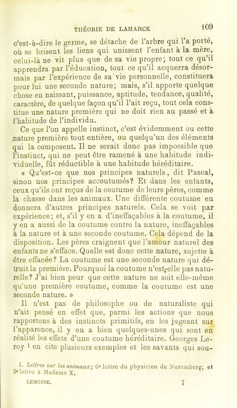 c’est-à-dire le germe, se détache de l’arbre qui l’a porté, où se brisent les liens qui unissent l’enfant à la mère, celui-là ne vit plus que de sa vie propre; tout ce qu’il apprendra par l’éducation, tout ce qu’il acquerra désor- mais par l’expérience de sa'vie personnelle, constituera pour lui une seconde nature; mais, s’il apporte quelque chose en naissant, puissance, aptitude, tendance, qualité, caractère, de quelque façon qu’il l’ait reçu, tout cela cons- titue une nature première qui ne doit rien au passé et à l’habitude de l’individu. Ce que l’on appelle instinct, c’est évidemment ou cette .nature première tout entière, ou quelqu’un des éléments qui la composent. Il ne serait donc pas impossible que l’instinct, qui ne peut être ramené à une habitude indi- viduelle, fût réductible à une habitude héréditaire. « Qu’est-ce que nos principes naturels, dit Pascal, sinon nos principes accoutumés? Et dans les entants, ceux qu’ils ont reçus de la coutume de leurs pères, comme la chasse dans les animaux. Une différente coutume en donnera d’autres principes naturels. Cela se voit par expérience; et, s’il y en a d’ineffaçables à la coutume, il y en a aussi de la coutume contre la nature, ineffaçables à la nature et à une seconde coutume. Cela dépend de la disposition. Les pères craignent que l’amour naturel des enfants ne s’efface. Quelle est donc cette nature, sujette à être effacée? La coutume est une seconde nature qui dé- truit la première. Pourquoi la coutume n’est-elle pas natu- relle? J’ai bien peur que cette nature ne soit elle-même qu’une première coutume, comme la coutume est une seconde nature. » Il n’est pas de philosophe ou de naturaliste qui n’ait pensé en effet que, parmi les actions que nous rapportons à des instincts primitifs, en les jugeant sur l’apparence, il y en a bien quelques-unes qui sont en réalité les effets d’une coutume héréditaire. Georges Le- roy 1 en cite plusieurs exemples et les savants qui sou- 1. Lettres sur les animaux; ü°lettre du physicien de Nuremberg, et 3* lettre à Madame X. LEMOINE. 7