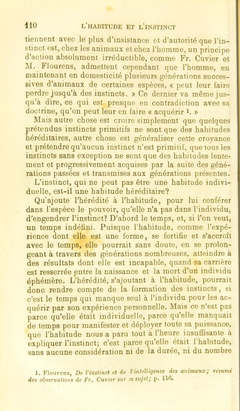 tiennent avec le plus d’insistance et d’autorité que l’in- stinct est, chez les animaux et chez l’homme, un principe d’action absolument irréductible, comme Fr. Cuvier et M. Flourens, admettent cependant que l’homme, en maintenant en domesticité plusieurs générations succes- sives d’animaux de certaines espèces, « peut leur faire perdre jusqu’à des instincts. » Ce dernier va même jus- qu’à dire, ce qui est presque en contradiction avec sa doctrine, qu’on peut leur en faire « acquérir h » Mais autre chose est croire simplement que quelques prétendus instincts primitifs ne sont que des habitudes héréditaires, autre chose est généraliser cette croyance et prétendre qu’aucun instinct n’est primitif, que tous les instincts sans exception ne sont que des habitudes lente- ment et progressivement acquises par la suite des géné- rations passées et transmises aux générations présentes. L’instinct, qui ne peut pas être une habitude indivi- duelle, est-il une habitude héréditaire? Qu’ajoute l’hérédité à l’habitude, pour lui conférer dans l’espèce le pouvoir, qu’elle n’a pas dans l'individu, d’engendrer l’instinct? D’abord le temps, et, si l’on veut, un temps indéfini. Puisque l’habitude, comme l’expé- rience dont elle est une forme, se fortifie et s’accroît avec le temps, elle pourrait sans doute, en se prolon- geant à travers des générations nombreuses, atteindre à des résultats dont elle est incapable, quand sa carrière est resserrée entre la naissance et la mort d’un individu éphémère. L’hérédité, s’ajoutant à l’habitude, pourrait donc rendre compte de la formation des instincts, si c’est le temps qui manque seul à l’individu pour les ac- quérir par son expérience personnelle. Mais ce n’est pas parce qu’elle était individuelle, parce qu’elle manquait de temps pour manifester et déployer toute sa puissance, que l’habitude nous a paru tout à l’heure insuffisante à expliquer l’instinct; c’est parce qu’elle était 1 habitude, sans aucune considération ni de la durée, ni du nombre 1. Flourens, De l'instinct et de l'intelligence des animaux; résumé