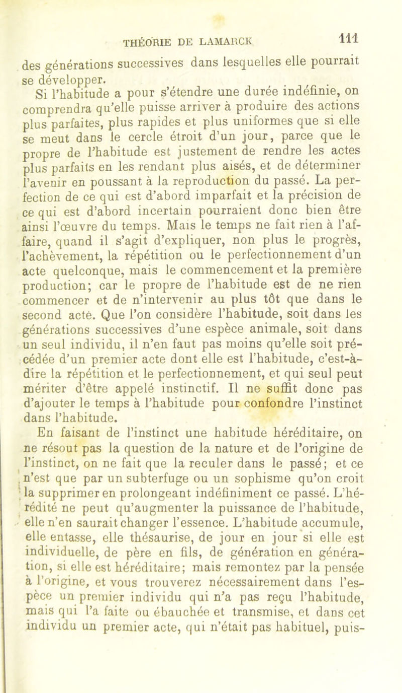 des générations successives dans lesquelles elle pourrait se développer. . Si l’habitude a pour s’étendre une durée indéfinie, on comprendra qu’elle puisse arriver à produire des actions plus parfaites, plus rapides et plus uniformes que si elle se meut dans le cercle étroit d’un jour, parce que le propre de l’habitude est justement de rendre les actes plus parfaits en les rendant plus aisés, et de déterminer l’avenir en poussant à la reproduction du passé. La per- fection de ce qui est d’abord imparfait et la précision de ce qui est d’abord incertain pourraient donc bien être ainsi l’oeuvre du temps. Mais le temps ne fait rien à l’af- faire, quand il s’agit d’expliquer, non plus le progrès, l’achèvement, la répétition ou le perfectionnement d’un acte quelconque, mais le commencement et la première production; car le propre de l’habitude est de ne rien commencer et de n’intervenir au plus tôt que dans le second acté. Que l’on considère l’habitude, soit dans les générations successives d’une espèce animale, soit dans un seul individu, il n’en faut pas moins qu’elle soit pré- cédée d’un premier acte dont elle est l’habitude, c’est-à- dire la répétition et le perfectionnement, et qui seul peut mériter d’être appelé instinctif. Il ne suffit donc pas d’ajouter le temps à l’habitude pour confondre l’instinct dans l’habitude. En faisant de l’instinct une habitude héréditaire, on ne résout pas la question de la nature et de l’origine de l’instinct, on ne fait que la reculer dans le passé; et ce .n’est que par un subterfuge ou un sophisme qu’on croit la supprimer en prolongeant indéfiniment ce passé. L’hé- rédité ne peut qu’augmenter la puissance de l’habitude, elle n’en saurait changer l’essence. L’habitude accumule, elle entasse, elle thésaurise, de jour en jour si elle est individuelle, de père en fils, de génération en généra- tion, si elle est héréditaire; mais remontez par la pensée à l’origine, et vous trouverez nécessairement dans l’es- pèce un premier individu qui n’a pas reçu l’habitude, mais qui l’a faite ou ébauchée et transmise, et dans cet individu un premier acte, qui n’était pas habituel, puis-