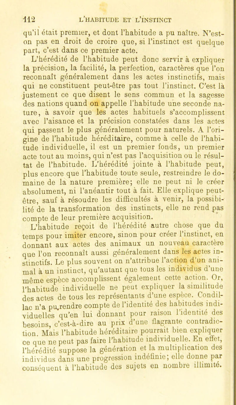 qu’il était premier, et dont l’habitude a pu naître. N’est- on pas en droit de croire que, si l’instinct est quelque part, c’est dans ce premier acte. L’hérédité de l’habitude peut donc servir à expliquer la précision, la facilité, la perfection, caractères que l’on reconnaît généralement dans les actes instinctifs, mais qui ne constituent peut-être pas tout l’instinct. C’est là justement ce que disent le sens commun et la sagesse des nations quand on appelle l’habitude une seconde na- ture, à savoir que les actes habituels s’accomplissent avec l’aisance et la précision constatées dans les actes qui passent le plus généralement pour naturels. A l’ori- gine de l’habitude héréditaire, comme à celle de l’habi- tude individuelle, il est un premier fonds, un premier acte tout au moins, qui n’est pas l’acquisition ou le résul- tat de l’habitude. L’hérédité jointe à l’habitude peut, plus encore que l’habitude toute seule, restreindre le do- maine de la nature première; elle ne peut ni le créer absolument, ni l’anéantir tout à fait. Elle explique peut- être, sauf à résoudre les difficultés à venir, la possibi- lité de la transformation des instincts, elle ne rend pas compte de leur première acquisition. L’habitude reçoit de l’hérédité autre chose que du temps pour imiter encore, sinon pour créer l’instinct, en donnant aux actes des animaux un nouveau caractère que l’on reconnaît aussi généralement dans les actes in- stinctifs. Le plus souvent on n’attribue l’action d’un ani- mal à un instinct, qu’autant que tous les individus d’une même espèce accomplissent egalement cette action. Or, l’habitude individuelle ne peut expliquer la similitude des actes de tous les représentants d’une espèce. Condil- lac n’a pu,rendre compte de l’identité des habitudes indi- viduelles qu’en lui donnant pour raison l’identité des besoins, c’est-à-dire au prix d’une flagrante contradic- tion Mais l’habitude héréditaire pourrait bien expliquer ce que ne peut pas faire l’habitude individuelle. En effet, l’hérédité suppose la génération et la multiplication des individus dans une progression indéfinie, elle donne par conséquent à l’habitude des sujets en nombie illimité.