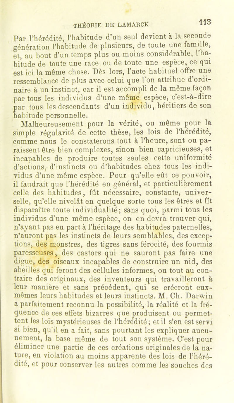 Par l’hérédité, l’habitude d’un seul devient à la seconde génération l’habitude de plusieurs, de toute une famille, et, au bout d’un temps plus ou moins considérable, l’ha- bitude de toute une race ou de toute une espèce, ce qui est ici la même chose. Dès lors, l’acte habituel offre une ressemblance de plus avec celui que l’on attribue d’ordi- naire à un instinct, car il est accompli de la même façon par tous les individus d’une même espèce, c’est-à-dire par tous les descendants d’un individu, héritiers de son habitude personnelle. Malheureusement pour la vérité, ou même pour la simple régularité de cette thèse, les lois de l’hérédité, comme nous le constaterons tout à l’heure, sont ou pa- raissent être bien complexes, sinon bien capricieuses, et incapables de produire toutes seules cette uniformité d’actions, d’instincts ou d’habitudes chez tous les indi- vidus d’une même espèce. Pour qu’elle eût ce pouvoir, il faudrait que l’hérédité en général, et particulièrement celle des habitudes, fût nécessaire, constante, univer- selle, qu’elle nivelât en quelque sorte tous les êtres et fît disparaître toute individualité; sans quoi, parmi tous les individus d’une même espèce, on en devra trouver qui, n’ayant pas eu part à l’héritage des habitudes paternelles, n’auront pas les instincts de leurs semblables, des excep- tions, des monstres, des tigres sans férocité, des fourmis paresseuses, des castors qui ne sauront pas faire une digue, des oiseaux incapables de construire un nid, des abeilles qui feront des cellules informes, ou tout au con- traire des originaux, des inventeurs qui travailleront à leur manière et sans précédent, qui se créeront eux- mêmes leurs habitudes et leurs instincts. M. Ch. Darwin a parfaitement reconnu la possibilité, la réalité et la fré- quence de ces effets bizarres que produisent ou permet- tent les lois mystérieuses de l’hérédité; et il s’en est servi si bien, qu’il en a fait, sans pourtant les expliquer aucu- nement, la base même de tout son système. C’est pour éliminer une partie de ces créations originales de la na- ture, en violation au moins apparente des lois de l’héré- dité, et pour conserver les autres comme les souches des