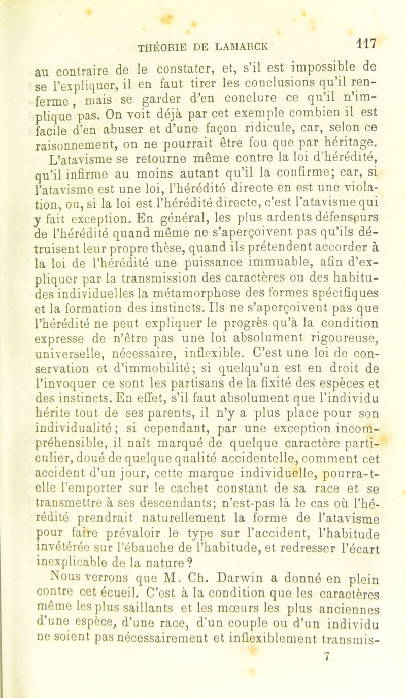 ru contraire de le constater, et, s il est impossible de se l’expliquer, il en faut tirer les conclusions qu’il ren- ferme , mais se garder d’en conclure ce qu’il n’im- plique’pas. On voit déjà par cet exemple combien il est facile d’en abuser et d’une façon ridicule, car, selon ce raisonnement, on ne pourrait être fou que par héritage. L’atavisme se retourne même contre la loi d’hérédité, qu’il infirme au moins autant qu’il la confirme; car, si l’atavisme est une loi, l’hérédité directe en est une viola- tion, ou, si la loi est l’hérédité directe, c’est l’atavisme qui y fait exception. En général, les plus ardents défenseurs de l’hérédité quand même ne s’aperçoivent pas qu’ils dé- truisent leur propre thèse, quand ils prétendent accorder à la loi de l’hérédité une puissance immuable, afin d’ex- pliquer par la transmission des caractères ou des habitu- des individuelles la métamorphose des formes spécifiques et la formation des instincts. Ils ne s’aperçoivent pas que l’hérédité ne peut expliquer le progrès qu’à la condition expresse de n’être pas une loi absolument rigoureuse, universelle, nécessaire, inflexible. C’est une loi de con- servation et d’immobilité; si quelqu’un est en droit de l’invoquer ce sont les partisans de la fixité des espèces et des instincts. En effet, s’il faut absolument que l’individu hérite tout de ses parents, il n’y a plus place pour son individualité; si cependant, par une exception incom- préhensible, il naît marqué de quelque caractère parti- culier, doué de quelque qualité accidentelle, comment cet accident d’un jour, cette marque individuelle, pourra-t- elle l’emporter sur le cachet constant de sa race et se transmettre à ses descendants; n’est-pas là le cas où l’hé- rédité prendrait naturellement la forme de l’atavisme pour faire prévaloir le type sur l’accident, l’habitude invétérée sur l’ébauche de l’habitude, et redresser l’écart inexplicable de la nature? Nous verrons que M. Ch. Darwin a donné en plein contre cet écueil. C’est à la condition que les caractères même les plus saillants et les mœurs les plus anciennes d’une espèce, d’une race, d’un couple ou d’un individu ne soient pas nécessairement et inflexiblement transmis- 7