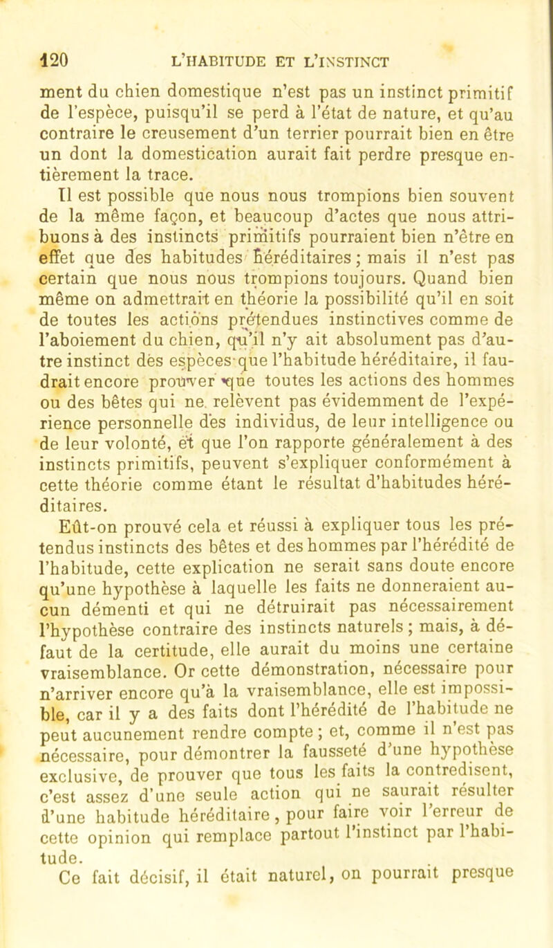 ment du chien domestique n’est pas un instinct primitif de l’espèce, puisqu’il se perd à l’état de nature, et qu’au contraire le creusement d’un terrier pourrait bien en être un dont la domestication aurait fait perdre presque en- tièrement la trace. Il est possible que nous nous trompions bien souvent de la même façon, et beaucoup d’actes que nous attri- buons à des instincts primitifs pourraient bien n’ètre en effet que des habitudes héréditaires ; mais il n’est pas certain que nous nous trompions toujours. Quand bien même on admettrait en théorie la possibilité qu’il en soit de toutes les actions prétendues instinctives comme de l’aboiement du chien, qu’il n’y ait absolument pas d’au- tre instinct dés espèces que l’habitude héréditaire, il fau- drait encore protrver ■«que toutes les actions des hommes ou des bêtes qui ne relèvent pas évidemment de l’expé- rience personnelle dès individus, de leur intelligence ou de leur volonté, et que l’on rapporte généralement à des instincts primitifs, peuvent s’expliquer conformément à cette théorie comme étant le résultat d’habitudes héré- ditaires. Eût-on prouvé cela et réussi à expliquer tous les pré- tendus instincts des bêtes et des hommes par l’hérédité de l’habitude, cette explication ne serait sans doute encore qu’une hypothèse à laquelle les faits ne donneraient au- cun démenti et qui ne détruirait pas nécessairement l’hypothèse contraire des instincts naturels ; mais, à dé- faut de la certitude, elle aurait du moins une certaine vraisemblance. Or cette démonstration, nécessaire pour n’arriver encore qu’à la vraisemblance, elle est impossi- ble, car il y a des faits dont l’hérédité de l’habitude ne peut aucunement rendre compte ; et, comme il n est pas nécessaire, pour démontrer la fausseté d une hypothèse exclusive, de prouver que tous les faits la contredisent, c’est assez d’une seule action qui ne saurait résulter d’une habitude héréditaire, pour faire voir 1 erreur de cette opinion qui remplace partout 1 instinct par 1 habi- tude. Ce fait décisif, il était naturel, on pourrait presque