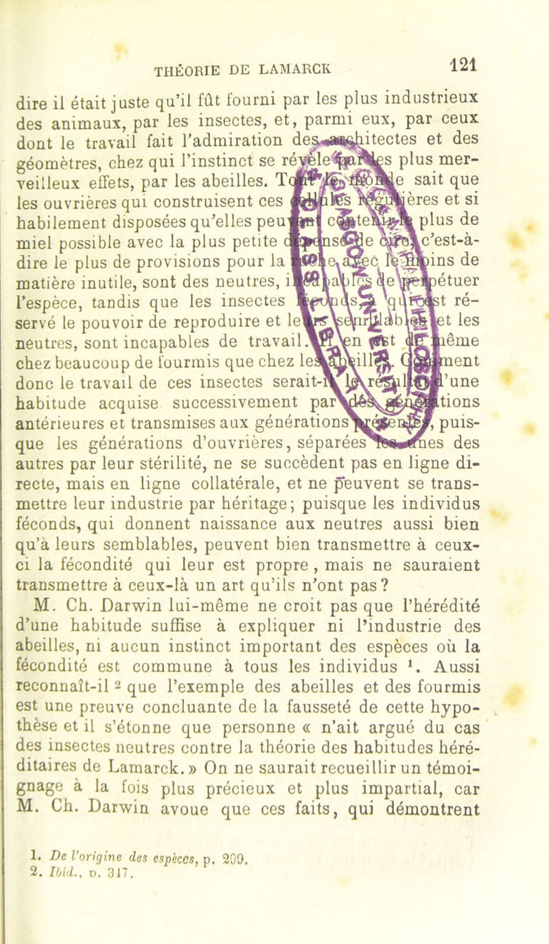 diro il Gta.it j ustG qu'il fût fourni par Igs plus mdustriGux des animaux, par les insectes, et, parmi eux, par ceux dont le travail fait l’admiration de^*a*§hitectes et des géomètres, chez qui l’instinct se réj^e%a^ÊS plus mer- veilleux effets, par les abeilles. sa^ fl06 les ouvrières qui construisent ces fewiKTs wfeiroères et si habilement disposées qu’elles peu w»jf c^|te\i#\ plus de miel possible avec la plus petite {fcdnsèffle ft^\c’est-à- dire le plus de provisions pour la fé^mrins de matière inutile, sont des neutres, (SeWlpétuer l’espèce, tandis que les insectes fcpiÆiÀs^ qufôlst ré- servé le pouvoir de reproduire et lelw^^iq^labi<||\et les neutres, sont incapables de travail.vL\en chez beaucoup de fourmis que chez le^Æ^ill^. Qgrahient donc le travail de ces insectes serait-\ ^^e^ill©fc’une habitude acquise successivement pa^^^^^Ktions antérieures et transmises aux générations^^fen^^, puis- que les générations d’ouvrières, séparées'fe^^îmes des autres par leur stérilité, ne se succèdent pas en ligne di- recte, mais en ligne collatérale, et ne peuvent se trans- mettre leur industrie par héritage; puisque les individus féconds, qui donnent naissance aux neutres aussi bien qu’à leurs semblables, peuvent bien transmettre à ceux- ci la fécondité qui leur est propre , mais ne sauraient transmettre à ceux-là un art qu’ils n’ont pas? M. Ch. Darwin lui-même ne croit pas que l’hérédité d’une habitude suffise à expliquer ni l’industrie des abeilles, ni aucun instinct important des espèces où la fécondité est commune à tous les individus *. Aussi reconnaît-il 2 que l’exemple des abeilles et des fourmis est une preuve concluante de la fausseté de cette hypo- thèse et il s’étonne que personne « n’ait argué du cas des insectes neutres contre la théorie des habitudes héré- ditaires de Lamarck.» On ne saurait recueillir un témoi- gnage à la fois plus précieux et plus impartial, car M. Ch. Darwin avoue que ces faits, qui démontrent 1. De l’origine des espèces, p. 209.