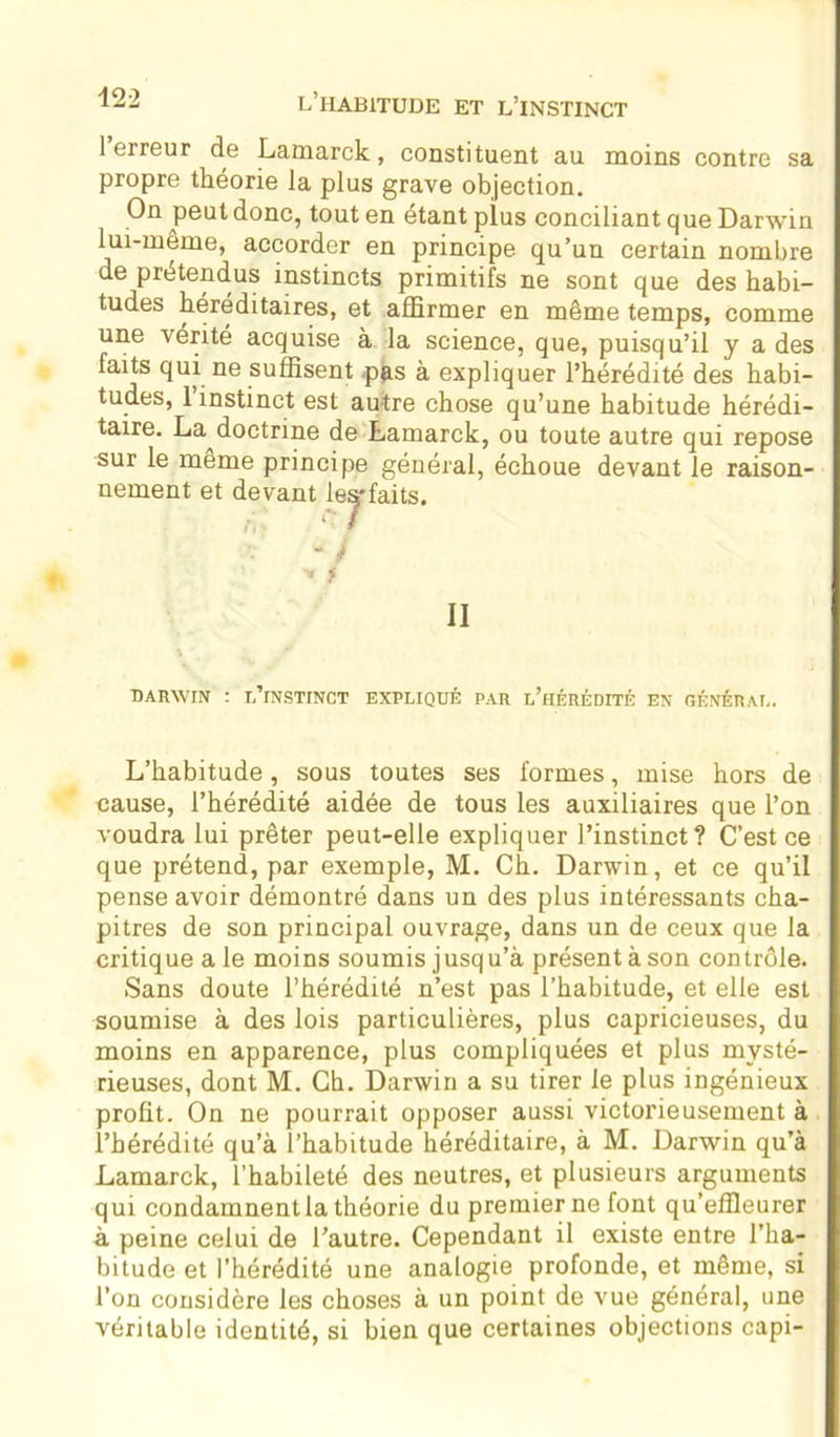 1 erreur de Lamarck, constituent au moins contre sa propre théorie la plus grave objection. On peut donc, tout en étant plus conciliant que Darwin lui-même, accorder en principe, qu’un certain nombre de prétendus instincts primitifs ne sont que des habi- tudes héréditaires, et affirmer en même temps, comme une vérité acquise à la science, que, puisqu’il y a des faits qui ne suffisent -pus à expliquer l’hérédité des habi- tudes, 1 instinct est autre chose qu’une habitude hérédi- taire. La doctrine de Lamarck, ou toute autre qui repose sur le même principe général, échoue devant le raison- nement et devant les-faits. II DARWIN : Tj’rNSTINCT EXPLIQUÉ PAR l’hÉRÉDITÉ EN GÉNÉRAL. L’habitude, sous toutes ses formes, mise hors de cause, l’hérédité aidée de tous les auxiliaires que l’on voudra lui prêter peut-elle expliquer l’instinct? C’est ce que prétend, par exemple, M. Ch. Darwin, et ce qu’il pense avoir démontré dans un des plus intéressants cha- pitres de son principal ouvrage, dans un de ceux que la critique a le moins soumis jusqu’à présent à son contrôle. Sans doute l’hérédité n’est pas l’habitude, et elle est soumise à des lois particulières, plus capricieuses, du moins en apparence, plus compliquées et plus mysté- rieuses, dont M. Ch. Darwin a su tirer le plus ingénieux profit. On ne pourrait opposer aussi victorieusement à l’hérédité qu’à l’habitude héréditaire, à M. Darwin qu’à Lamarck, l’habileté des neutres, et plusieurs arguments qui condamnent la théorie du premier ne font qu’effleurer à peine celui de l’autre. Cependant il existe entre l’ha- bitude et l’hérédité une analogie profonde, et même, si l’on considère les choses à un point de vue général, une véritable identité, si bien que certaines objections capi-