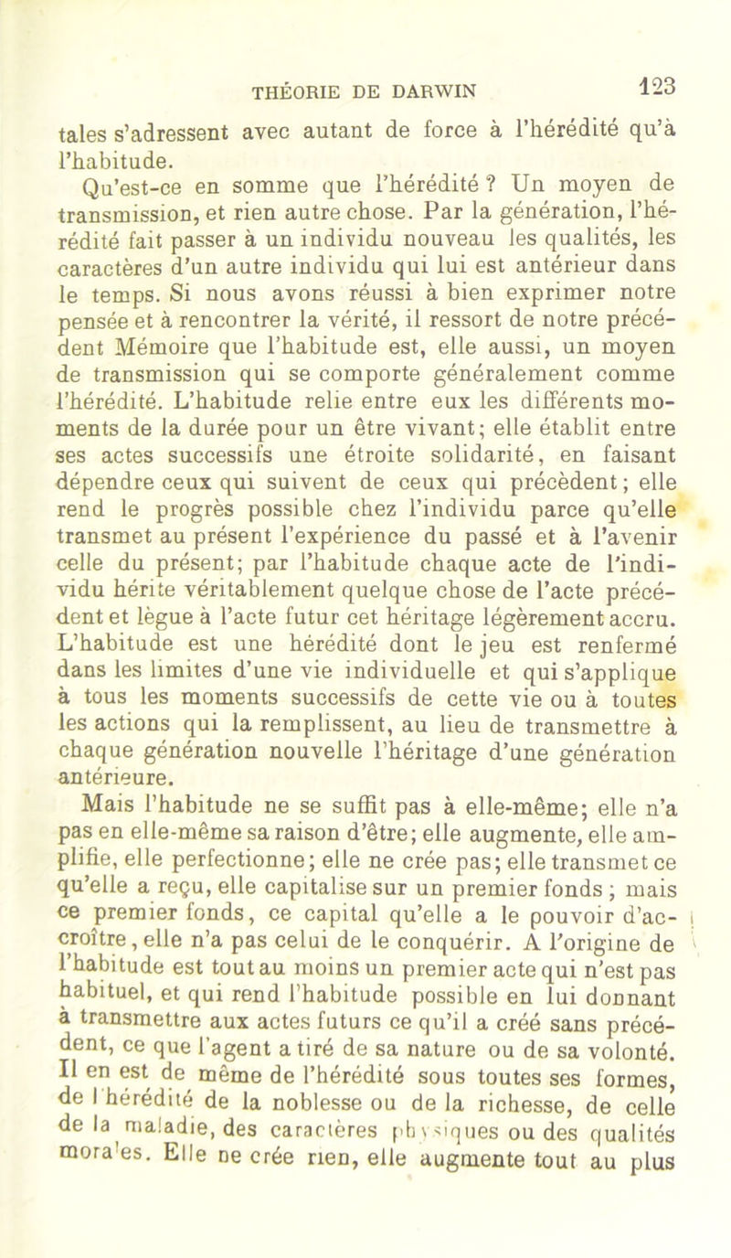 taies s’adressent avec autant de force à l’hérédité qu’à l’habitude. Qu’est-ce en somme que l’hérédité ? Un moyen de transmission, et rien autre chose. Par la génération, l’hé- rédité fait passer à un individu nouveau les qualités, les caractères d’un autre individu qui lui est antérieur dans le temps. Si nous avons réussi à bien exprimer notre pensée et à rencontrer la vérité, il ressort de notre précé- dent Mémoire que l’habitude est, elle aussi, un moyen de transmission qui se comporte généralement comme l’hérédité. L’habitude relie entre eux les différents mo- ments de la durée pour un être vivant; elle établit entre ses actes successifs une étroite solidarité, en faisant dépendre ceux qui suivent de ceux qui précèdent ; elle rend le progrès possible chez l’individu parce qu’elle transmet au présent l’expérience du passé et à l’avenir celle du présent; par l’habitude chaque acte de l’indi- vidu hérite véritablement quelque chose de l’acte précé- dent et lègue à l’acte futur cet héritage légèrement accru. L’habitude est une hérédité dont le jeu est renfermé dans les limites d’une vie individuelle et qui s’applique à tous les moments successifs de cette vie ou à toutes les actions qui la remplissent, au lieu de transmettre à chaque génération nouvelle l’héritage d’une génération antérieure. Mais l’habitude ne se suffit pas à elle-même; elle n’a pas en elle-même sa raison d’être; elle augmente, elle am- plifie, elle perfectionne ; elle ne crée pas; elle transmet ce qu’elle a reçu, elle capitalise sur un premier fonds ; mais ce premier fonds, ce capital qu’elle a le pouvoir d’ac- croître, elle n’a pas celui de le conquérir. A l’origine de I habitude est tout au moins un premier acte qui n’est pas habituel, et qui rend l’habitude possible en lui donnant à transmettre aux actes futurs ce qu’il a créé sans précé- dent, ce que l’agent a tiré de sa nature ou de sa volonté. II en est, même de l’hérédité sous toutes ses formes, de I hérédité de la noblesse ou de la richesse, de celle de la maladie, des caractères |>b \ niques ou des qualités mora es. Elle ne crée rien, elle augmente tout au plus