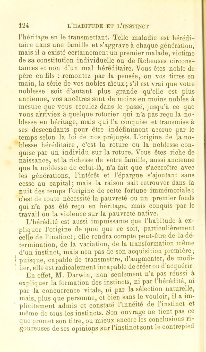 l’héritage en le transmettant. Telle maladie est hérédi- taire dans une famille et s’aggrave à chaque génération, mais il a existé certainement un premier malade, victime de sa constitution individuelle ou de fâcheuses circons- tances et non d’un mal héréditaire. Vous êtes noble de père en fils : remontez par la pensée, ou vos titres en main, la série de vos nobles aïeux ; s’il est vrai que votre noblesse soit d’autant plus grande qu’elle est plus ancienne, vos ancêtres sont de moins en moins nobles à mesure que vous reculez dans le passé, jusqu’à ce que vous arriviez à quelque roturier qui n’a pas reçu la no- blesse en héritage, mais qui l’a conquise et transmise à ses descendants pour être indéfiniment accrue par le temps selon la loi de nos préjugés. L’origine de la no- blesse héréditaire , c’est la roture ou la noblesse con- quise par un individu sur la roture. Vous êtes riche de naissance, et la richesse de votre famille, aussi ancienne que la noblesse de celui-là, n’a fait que s’accroître avec les générations, l’intérêt et l’épargne s’ajoutant sans cesse au capital ; mais la raison sait retrouver dans la nuit des temps l’origine de cette fortuDe immémoriale; c’est de toute nécessité la pauvreté ou un premier fonds qui n’a pas été reçu en héritage, mais conquis par le travail ou la violence sur la pauvreté native. L’hérédité est aussi impuissante que l’habitude à ex- pliquer l’origine de quoi que ce soit, particulièrement celle de l’instinct; elle rendra compte peut-être de la dé- termination, de la variation, de la transformation même d’un instinct, mais non pas de son acquisition première; puisque, capable de transmettre, d’augmenter, de modi- fier, elle est radicalement incapable de créer ou d'acquérir- En effet, M. Darwin, non seulement n’a pas réussi à expliquer la formation des instincts, ni par 1 hérédité, ni par la concurrence vitale, ni par la sélection naturelle, mais, plus que personne, et bien sans le vouloir, il a im- plicitement admis et constaté l’innéite de l’instinct et même de tous les instincts. Son ouvrage ne tient pas ce que promet son titre, ou mieux encore les conclusions ri- goureuses de ses opinions sur l’instinct sont le contrepied