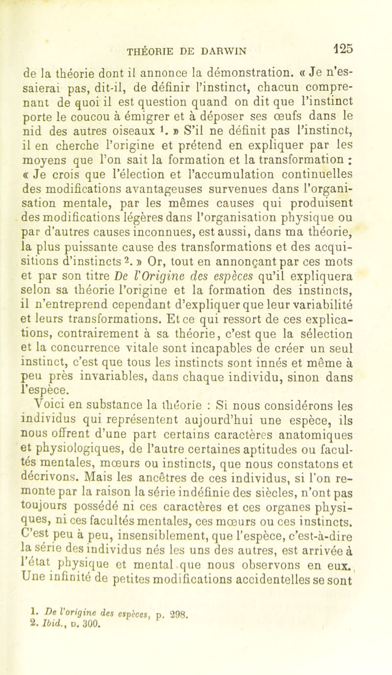 de la théorie dont il annonce la démonstration. « Je n’es- saierai pas, dit-il, de définir l’instinct, chacun compre- nant de quoi il est question quand on dit que l’instinct porte le coucou à émigrer et à déposer ses œufs dans le nid des autres oiseaux U » S’il ne définit pas l’instinct, il en cherche l’origine et prétend en expliquer par les moyens que l’on sait la formation et la transformation : « Je crois que l’élection et l’accumulation continuelles des modifications avantageuses survenues dans l’organi- sation mentale, par les mêmes causes qui produisent des modifications légères dans l’organisation physique ou par d’autres causes inconnues, est aussi, dans ma théorie, la plus puissante cause des transformations et des acqui- sitions d’instincts1 2. » Or, tout en annonçant par ces mots et par son titre De l'Origine des espèces qu’il expliquera selon sa théorie l’origine et la formation des instincts, il n’entreprend cependant d’expliquer que leur variabilité et leurs transformations. Et ce qui ressort de ces explica- tions, contrairement à sa théorie, c’est que la sélection et la concurrence vitale sont incapables de créer un seul instinct, c’est que tous les instincts sont innés et même à peu près invariables, dans chaque individu, sinon dans l’espèce. Voici en substance la théorie : Si nous considérons les individus qui représentent aujourd’hui une espèce, ils nous offrent d’une part certains caractères anatomiques et physiologiques, de l’autre certaines aptitudes ou facul- tés mentales, mœurs ou instincts, que nous constatons et décrivons. Mais les ancêtres de ces individus, si l’on re- monte par la raison la série indéfinie des siècles, n’ont pas toujours possédé ni ces caractères et ces organes physi- ques, ni ces facultés mentales, ces mœurs ou ces instincts. C’est peu à peu, insensiblement, que l’espèce, c’est-à-dire la série des individus nés les uns des autres, est arrivée à l’état physique et mental que nous observons en eux. Une infinité de petites modifications accidentelles se sont 1. De l’origine des espèces, p. 298. 2. Ibid., v. 300.