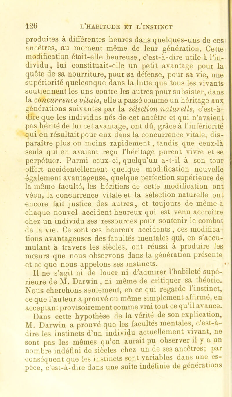 produites à différentes heures dans quelques-uns de ces ancêtres, au moment même de leur génération. Cette modification était-elle heureuse, c’est-à-dire utile à l’in- dividu, lui constituait-elle un petit avantage pour la quête de sa nourriture, pour sa défense, pour sa vie, une supériorité quelconque dans la lutte que tous les vivants soutiennent les uns contre les autres pour subsister, dans la concurrence vitale, elle a passé comme un héritage aux générations suivantes par la sélection naturelle, c’est-à- dire que les individus nés de cet ancêtre et qui n’avaient pas hérité de lui cet avantage, ont dû, grâce à l’infériorité qui en résultait pour eux dans la concurrence vitale, dis- paraître plus ou moins rapidement, tandis que ceux-là seuls qui en avaient reçu l’héritage purent vivre et se perpétuer. Parmi ceux-ci, quelqu’un a-t-il à son tour offert accidentellement quelque modification nouvelle également avantageuse, quelque perfection supérieure de la même faculté, les héritiers de cette modification ont vécu, la concurrence vitale et la sélection naturelle ont encore fait justice des autres, et toujours de même a chaque nouvel accident heureux qui est venu accroître chez un individu ses ressources pour soutenir le combat de la vie. Ce sont ces heureux accidents, ces modifica- tions avantageuses des facultés mentales qui, en s’accu- mulant à travers les siècles, ont réussi à produire les mœurs que nous observons dans la génération présente et ce que nous appelons ses instincts. Il ne s’agit ni de louer ni d’admirer l’habileté supé- rieure de M. Darwin, ni même de critiquer sa théorie. Nous cherchons seulement, en ce qui regarde l’instinct, ce que l’auteur a prouvé ou même simplement affirmé, en acceptant provisoirement comme vrai tout ce qu’il avance. Dans cette hypothèse de la vérité de son explication, M. Darwin a prouvé que les facultés mentales, c’est-à- dire les instincts d’un individu actuellement vivant, ne sont pas les mêmes qu’on aurait pu observer il y a un nombre indéfini de siècles chez un de ses ancêtres; par conséquent que les instincts sont variables dans une es- pèce, c’est-à-dire dans une suite indéfinie de générations