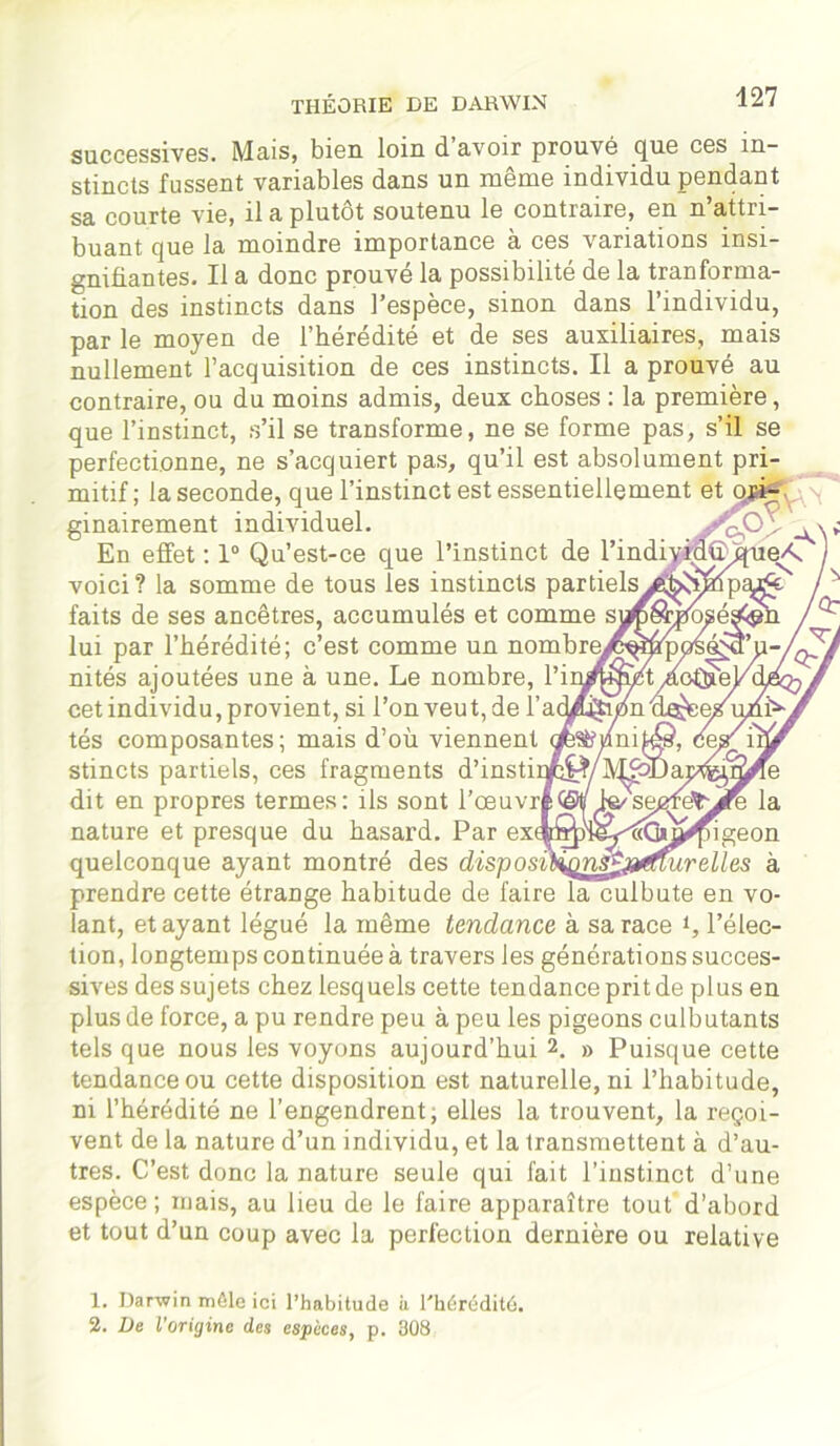 successives. Mais, bien loin d avoir prouvé que ces in- stincts fussent variables dans un même individu pendant sa courte vie, il a plutôt soutenu le contraire, en n’attri- buant que la moindre importance à ces variations insi- gnifiantes. Il a donc prouvé la possibilité de la tranforma- tion des instincts dans l’espèce, sinon dans l’individu, par le moyen de l’hérédité et de ses auxiliaires, mais nullement l’acquisition de ces instincts. Il a prouvé au contraire, ou du moins admis, deux choses : la première, que l’instinct, s’il se transforme, ne se forme pas, s’il se perfectionne, ne s’acquiert pas, qu’il est absolument pri- mitif ; la seconde, que l’instinct est essentiellement et qjâÿ ■. ginairement individuel. En effet : 1° Qu’est-ce que l’instinct de l’individffq voici? la somme de tous les instincts partielsyatosîmp^J s faits de ses ancêtres, accumulés et comme lui par l’hérédité; c’est comme un nombres nités ajoutées une à une. Le nombre, l’ii cet individu, provient, si l’on veut, de lh ' tés composantes; mais d’où viennent stincts partiels, ces fragments d’instir dit en propres termes: ils sont l'oeuvré©!/ fa'sepfdtjfé la nature et presque du hasard. Par quelconque ayant montré des disyosùionSŸjjdiur elles à prendre cette étrange habitude de faire la culbute en vo- lant, étayant légué la même tendance à sa race i, l’élec- tion, longtemps continuée à travers les générations succes- sives des sujets chez lesquels cette tendance prit de plus en plus de force, a pu rendre peu à peu les pigeons culbutants tels que nous les voyons aujourd’hui 2. » Puisque cette tendance ou cette disposition est naturelle, ni l’habitude, ni l’hérédité ne l’engendrent, elles la trouvent, la reçoi- vent de la nature d’un individu, et la transmettent à d’au- tres. C’est donc la nature seule qui fait l’instinct d’une espèce; mais, au lieu de le faire apparaître tout d’abord et tout d’un coup avec la perfection dernière ou relative 1. Darwin môle ici l’habitude il l'hérédité. 2. De l'origine des espèces, p. 308