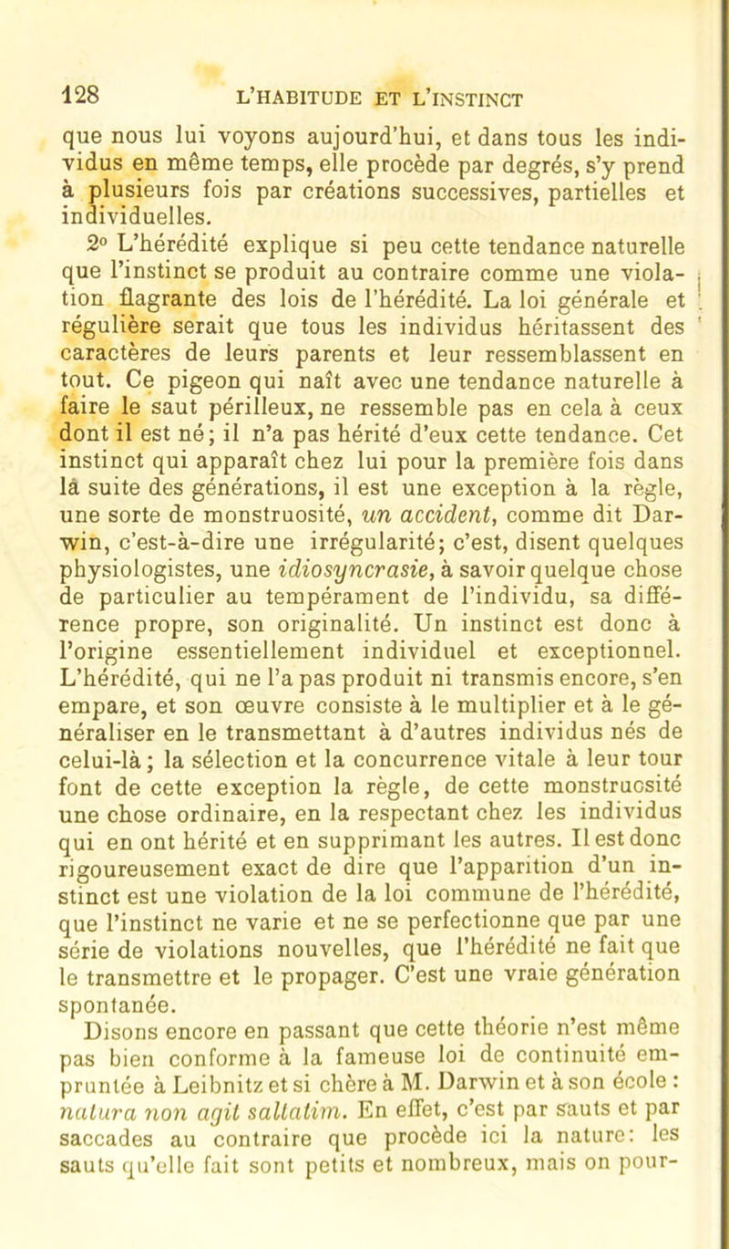 que nous lui voyons aujourd’hui, et dans tous les indi- vidus en même temps, elle procède par degrés, s’y prend à plusieurs fois par créations successives, partielles et individuelles. 2° L’hérédité explique si peu cette tendance naturelle que l’instinct se produit au contraire comme une viola- , tion flagrante des lois de l’hérédité. La loi générale et régulière serait que tous les individus héritassent des caractères de leurs parents et leur ressemblassent en tout. Ce pigeon qui naît avec une tendance naturelle à faire le saut périlleux, ne ressemble pas en cela à ceux dont il est né; il n’a pas hérité d’eux cette tendance. Cet instinct qui apparaît chez lui pour la première fois dans là suite des générations, il est une exception à la règle, une sorte de monstruosité, un accident, comme dit Dar- win, c’est-à-dire une irrégularité; c’est, disent quelques physiologistes, une idiosyncrasie, à savoir quelque chose de particulier au tempérament de l’individu, sa diffé- rence propre, son originalité. Un instinct est donc à l’origine essentiellement individuel et exceptionnel. L’hérédité, qui ne l’a pas produit ni transmis encore, s’en empare, et son oeuvre consiste à le multiplier et à le gé- néraliser en le transmettant à d’autres individus nés de celui-là; la sélection et la concurrence vitale à leur tour font de cette exception la règle, de cette monstruosité une chose ordinaire, en la respectant chez les individus qui en ont hérité et en supprimant les autres. Il est donc rigoureusement exact de dire que l’apparition d’un in- stinct est une violation de la loi commune de l’hérédité, que l’instinct ne varie et ne se perfectionne que par une série de violations nouvelles, que l’hérédité ne fait que le transmettre et le propager. C’est une vraie génération spontanée. Disons encore en passant que cette théorie n’est même pas bien conforme à la fameuse loi de continuité em- pruntée à Leibnitz et si chère à M. Darwin et à son école : nalura non agit saltatim. En effet, c’est par sauts et par saccades au contraire que procède ici la nature: les sauts qu’elle fait sont petits et nombreux, mais on pour-