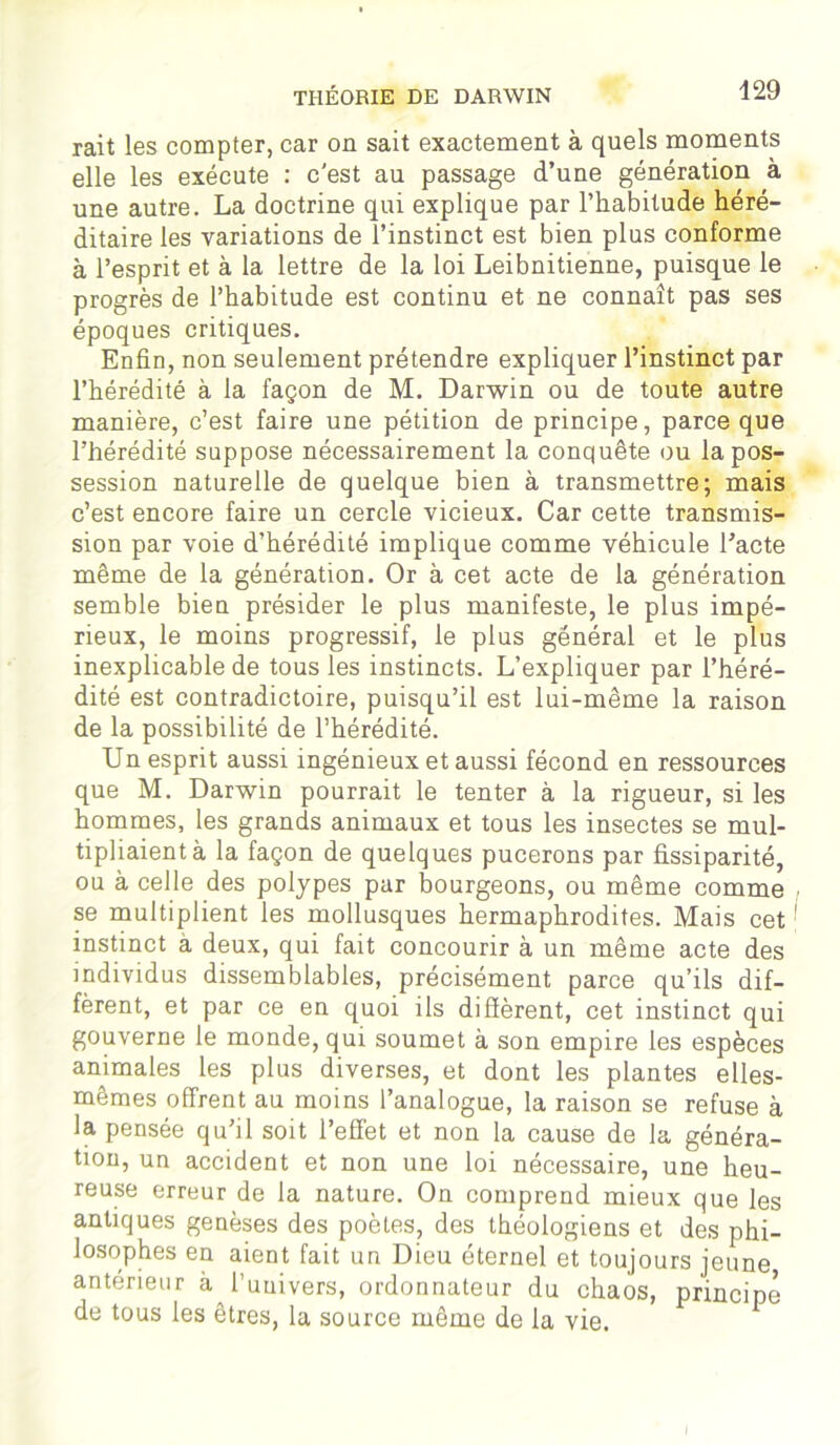 rait les compter, car on sait exactement à quels moments elle les exécute : c'est au passage d’une génération à une autre. La doctrine qui explique par l’habitude héré- ditaire les variations de l’instinct est bien plus conforme à l’esprit et à la lettre de la loi Leibnitienne, puisque le progrès de l’habitude est continu et ne connaît pas ses époques critiques. Enfin, non seulement prétendre expliquer l’instinct par l’hérédité à la façon de M. Darwin ou de toute autre manière, c’est faire une pétition de principe, parce que l’hérédité suppose nécessairement la conquête ou la pos- session naturelle de quelque bien à transmettre; mais c’est encore faire un cercle vicieux. Car cette transmis- sion par voie d’hérédité implique comme véhicule l’acte même de la génération. Or à cet acte de la génération semble bien présider le plus manifeste, le plus impé- rieux, le moins progressif, le plus général et le plus inexplicable de tous les instincts. L’expliquer par l’héré- dité est contradictoire, puisqu’il est lui-même la raison de la possibilité de l’hérédité. Un esprit aussi ingénieux et aussi fécond en ressources que M. Darwin pourrait le tenter à la rigueur, si les hommes, les grands animaux et tous les insectes se mul- tipliaient à la façon de quelques pucerons par fissiparité, ou à celle des polypes par bourgeons, ou même comme se multiplient les mollusques hermaphrodites. Mais cet instinct à deux, qui fait concourir à un même acte des individus dissemblables, précisément parce qu’ils dif- fèrent, et par ce en quoi ils diffèrent, cet instinct qui gouverne le monde, qui soumet à son empire les espèces animales les plus diverses, et dont les plantes elles- mêmes offrent au moins l’analogue, la raison se refuse à la pensée qu’il soit l’effet et non la cause de la généra- tion, un accident et non une loi nécessaire, une heu- reuse erreur de la nature. On comprend mieux que les antiques genèses des poètes, des théologiens et des phi- losophes en aient fait un Dieu éternel et toujours jeune antérieur à l’univers, ordonnateur du chaos, principe de tous les êtres, la source même de la vie.