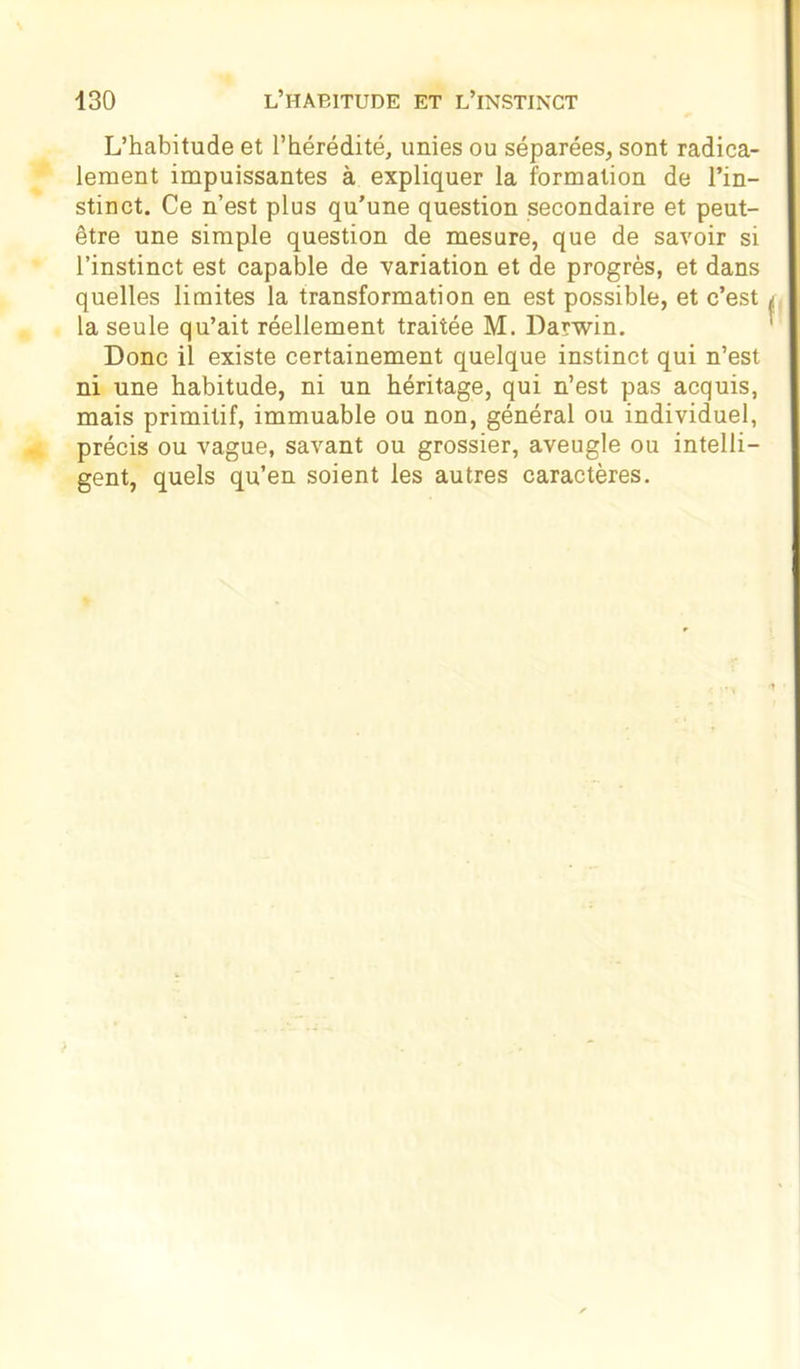 L’habitude et l’hérédité, unies ou séparées, sont radica- lement impuissantes à expliquer la formation de l’in- stinct. Ce n’est plus qu’une question secondaire et peut- être une simple question de mesure, que de savoir si l’instinct est capable de variation et de progrès, et dans quelles limites la transformation en est possible, et c’est la seule qu’ait réellement traitée M. Darwin. Donc il existe certainement quelque instinct qui n’est ni une habitude, ni un héritage, qui n’est pas acquis, mais primitif, immuable ou non, général ou individuel, précis ou vague, savant ou grossier, aveugle ou intelli- gent, quels qu’en soient les autres caractères.