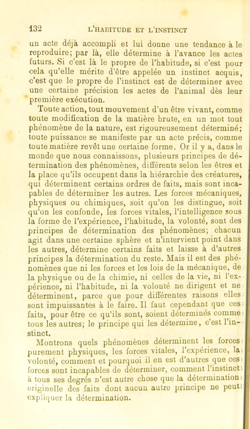 un acte déjà accompli et lui donne une tendance à le reproduire; par là, elle détermine à l’avance les actes futurs. Si c’est là le propre de l’habitude, si c’est pour cela qu’elle mérite d’être appelée un instinct acquis, c’est que le propre de l’instinct est de déterminer avec une certaine précision les actes de l’animal dès leur première exécution. Toute action, tout mouvement d’un être vivant, comme toute modification de la matière brute, en un mot tout phénomène de la nature, est rigoureusement déterminé; toute puissance se manifeste par un acte précis, comme toute matière revêt une certaine forme. Or il y a, dans le monde que nous connaissons, plusieurs principes de dé- termination des phénomènes, différents selon les êtres et la place qu’ils occupent dans la hiérarchie des créatures, qui déterminent certains ordres de faits, mais sont inca- pables de déterminer les autres. Les forces mécaniques, physiques ou chimiques, soit qu’on les distingue, soit qu’on les confonde, les forces vitales, l’intelligence sous la forme de l’expérience, l’habitude, la volonté, sont des principes de détermination des phénomènes; chacun agit dans une certaine sphère et n’intervient point dans les autres, détermine certains faits et laisse à d’autres principes la détermination du reste. Mais il est des phé- nomènes que ni les forces et les lois de la mécanique, de la physique ou de la chimie, ni celles de la vie, ni l’ex- périence, ni l’habitude, ni la volonté ne dirigent et ne déterminent, parce que pour différentes raisons elles sont impuissantes à le faire. Il faut cependant que ces faits, pour être ce qu’ils sont, soient déterminés comme tous les autres; le principe qui les détermine, c’est l’in- stinct. Montrons quels phénomènes déterminent les forces purement physiques, les forces vitales, l’expérience, la. volonté, comment et pourquoi il en est d'autres que ces forces sont incapables de déterminer, comment l’instinct à tous ses degrés n’est autre chose que la détermination! originelle des faits dont aucun autre principe ne peut expliquer la détermination.