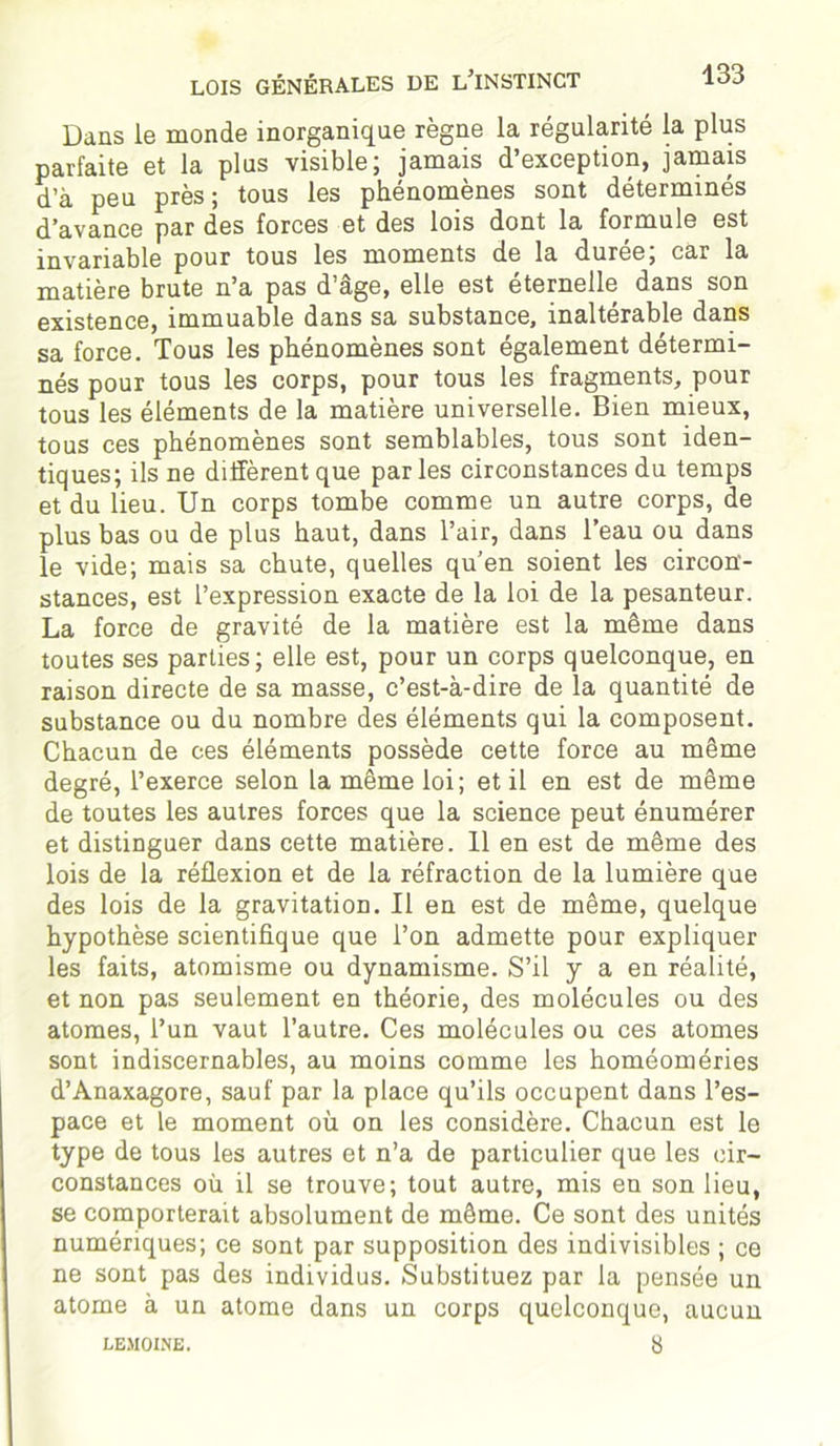 Dans le monde inorganique règne la régularité la plus parfaite et la plus visible; jamais d’exception, jamais d’à peu près; tous les phénomènes sont déterminés d’avance par des forces et des lois dont la formule est invariable pour tous les moments de la durée; car la matière brute n’a pas d’âge, elle est éternelle dans son existence, immuable dans sa substance, inaltérable dans sa force. Tous les phénomènes sont également détermi- nés pour tous les corps, pour tous les fragments, pour tous les éléments de la matière universelle. Bien mieux, tous ces phénomènes sont semblables, tous sont iden- tiques; ils ne diffèrent que par les circonstances du temps et du lieu. Un corps tombe comme un autre corps, de plus bas ou de plus haut, dans l’air, dans l’eau ou dans le vide; mais sa chute, quelles qu’en soient les circon- stances, est l’expression exacte de la loi de la pesanteur. La force de gravité de la matière est la même dans toutes ses parties; elle est, pour un corps quelconque, en raison directe de sa masse, c’est-à-dire de la quantité de substance ou du nombre des éléments qui la composent. Chacun de ces éléments possède cette force au même degré, l’exerce selon la même loi; et il en est de même de toutes les autres forces que la science peut énumérer et distinguer dans cette matière. 11 en est de même des lois de la réflexion et de la réfraction de la lumière que des lois de la gravitation. Il en est de même, quelque hypothèse scientifique que l’on admette pour expliquer les faits, atomisme ou dynamisme. S’il y a en réalité, et non pas seulement en théorie, des molécules ou des atomes, l’un vaut l’autre. Ces molécules ou ces atomes sont indiscernables, au moins comme les homéoméries d’Anaxagore, sauf par la place qu’ils occupent dans l’es- pace et le moment où on les considère. Chacun est le type de tous les autres et n’a de particulier que les cir- constances où il se trouve; tout autre, mis en son lieu, se comporterait absolument de même. Ce sont des unités numériques; ce sont par supposition des indivisibles ; ce ne sont pas des individus. Substituez par la pensée un atome à un atome dans un corps quelconque, aucun LEMOINE. 8