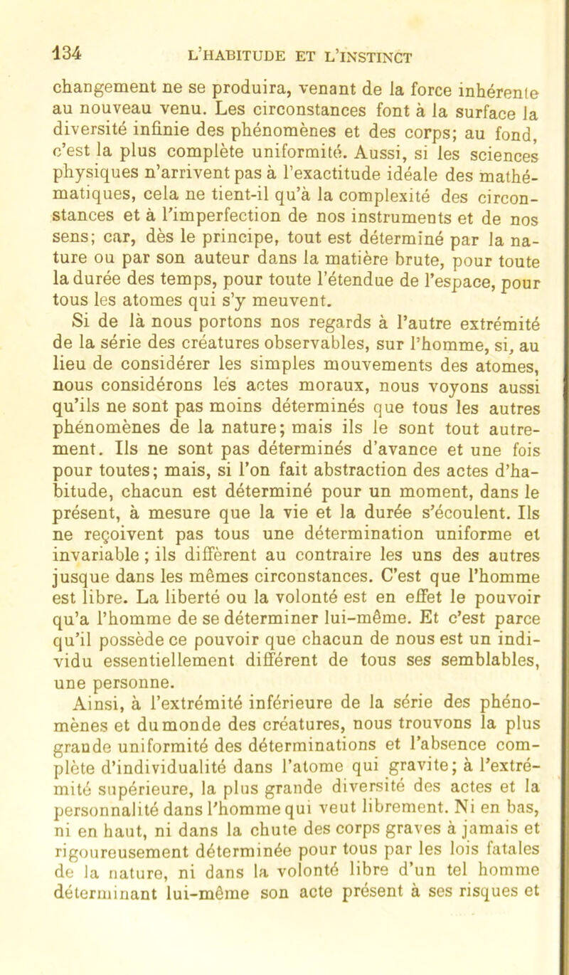 changement ne se produira, venant de Ja force inhérente au nouveau venu. Les circonstances font à la surface la diversité infinie des phénomènes et des corps; au fond, c’est la plus complète uniformité. Aussi, si les sciences physiques n’arrivent pas à l’exactitude idéale des mathé- matiques, cela ne tient-il qu’à la complexité des circon- stances et à l'imperfection de nos instruments et de nos sens; car, dès le principe, tout est déterminé par la na- ture ou par son auteur dans la matière brute, pour toute la durée des temps, pour toute l’étendue de l’espace, pour tous les atomes qui s’y meuvent. Si de là nous portons nos regards à l’autre extrémité de la série des créatures observables, sur l’homme, si, au lieu de considérer les simples mouvements des atomes, nous considérons lés actes moraux, nous voyons aussi qu’ils ne sont pas moins déterminés que tous les autres phénomènes de la nature; mais ils le sont tout autre- ment. Ils ne sont pas déterminés d’avance et une fois pour toutes; mais, si l’on fait abstraction des actes d’ha- bitude, chacun est déterminé pour un moment, dans le présent, à mesure que la vie et la durée s’écoulent. Ils ne reçoivent pas tous une détermination uniforme et invariable ; ils diffèrent au contraire les uns des autres jusque dans les mêmes circonstances. C’est que l’homme est libre. La liberté ou la volonté est en effet le pouvoir qu’a l’homme de se déterminer lui-même. Et c’est parce qu’il possède ce pouvoir que chacun de nous est un indi- vidu essentiellement différent de tous ses semblables, une personne. Ainsi, à l’extrémité inférieure de la série des phéno- mènes et du monde des créatures, nous trouvons la plus grande uniformité des déterminations et l’absence com- plète d’individualité dans l’atome qui gravite; à l’extré- mité supérieure, la plus grande diversité des actes et la personnalité dans l’homme qui veut librement. Ni en bas, ni en haut, ni dans la chute des corps graves à jamais et rigoureusement déterminée pour tous par les lois fatales de la nature, ni dans la volonté libre d’un tel homme déterminant lui-même son acte présent à ses risques et