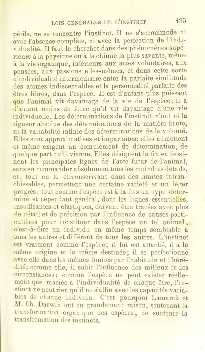 périls, ne se rencontre l’instinct. Il ne s’accommode ni avec l’absence complète, ni avec la perfection de l’indi- vidualité. Il faut le chercher daDS des phénomènes supé- rieurs à la physique ou à la chimie la plus savante, même à la vie organique, inférieurs aux actes volontaires, aux pensées, aux passions elles-mêmes, et dans cette sorte d’individualité intermédiaire entre la parfaite similitude des atomes indiscernables et la personnalité parfaite des êtres libres, dans l’espèce. Il est d’autant plus puissant que l’animal vit davantage de la vie de l’espèce; il a d’autant moins de force qu’il vit davantage d’une vie individuelle. Les déterminations de l’instinct n’ont ni la rigueur absolue des déterminations de la matière brute, ni la variabilité infinie des déterminations de la volonté. Elles sont approximatives et imparfaites; elles admettent et même exigent un complément de détermination, de quelque part qu’il vienne. Elles désignent la fin et dessi- nent les principales lignes de l’acte futur de l’animal, sans en commander absolument tous les moindres détails, et, tout en le circonscrivant dans des limites infran- chissables, permettent une certaine variété et un léger progrès; tout comme l’espèce est à la fois un type déter- miné et cependant général, dont les lignes essentielles, insuffisantes et élastiques, doivent être tracées avec plus de détail et de précision par l’influence de causes parti- culières pour constituer dans l’espèce un tel animal, c’est-à-dire un individu en même tenaps semblable à tous les autres et différent de tous les autres. L’instinct est vraiment comme l’espèce; il lui est attaché, il a la même origine et la même destinée; il se perfectionne avec elle dans les mêmes limites par l’habitude et l’héré- dité; comme elle, il subit l’influence des milieux et des circonstances; comme l’espèce ne peut exister réelle- ment que mariée à l’individualité de chaque être, l’in- stinct ne peut rien qu’il ne s’allie avec les capacités varia- bles de chaque individu. C’est pourquoi Lamarck et M. Ch. Darwin ont eu grandement raison, soutenant la transformation organique des espèces, de soutenir la transformation des instincts.