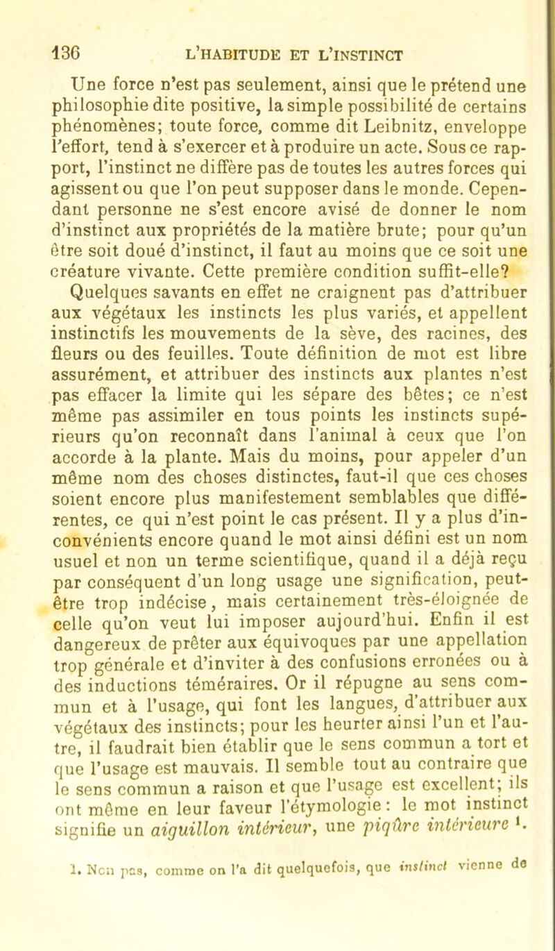 Une force n’est pas seulement, ainsi que le prétend une philosophie dite positive, la simple possibilité de certains phénomènes; toute force, comme dit Leibnitz, enveloppe l’effort, tend à s’exercer et à produire un acte. Sous ce rap- port, l’instinct ne diffère pas de toutes les autres forces qui agissent ou que l’on peut supposer dans le monde. Cepen- dant personne ne s’est encore avisé de donner le nom d’instinct aux propriétés de la matière brute; pour qu’un être soit doué d’instinct, il faut au moins que ce soit une créature vivante. Cette première condition suffit-elle? Quelques savants en effet ne craignent pas d’attribuer aux végétaux les instincts les plus variés, et appellent instinctifs les mouvements de la sève, des racines, des fleurs ou des feuilles. Toute définition de mot est libre assurément, et attribuer des instincts aux plantes n’est pas effacer la limite qui les sépare des bêtes; ce n’est même pas assimiler en tous points les instincts supé- rieurs qu’on reconnaît dans l’animal à ceux que l’on accorde à la plante. Mais du moins, pour appeler d’un même nom des choses distinctes, faut-il que ces choses soient encore plus manifestement semblables que diffé- rentes, ce qui n’est point le cas présent. U y a plus d’in- convénients encore quand le mot ainsi défini est un nom usuel et non un terme scientifique, quand il a déjà reçu par conséquent d’un long usage une signification, peut- être trop indécise, mais certainement très-éloignée de celle qu’on veut lui imposer aujourd’hui. Enfin il est dangereux de prêter aux équivoques par une appellation trop générale et d’inviter à des confusions erronées ou à des inductions téméraires. Or il répugne au sens com- mun et à l’usage, qui font les langues, d attribuer aux végétaux des instincts; pour les heurter ainsi l’un et l’au- tre, il faudrait bien établir que le sens commun a tort et que l’usage est mauvais. Il semble tout au contraire que le sens commun a raison et que l’usage est excellent; ils ont même en leur faveur l'étymologie: le mot instinct signifie un aiguillon intérieur, une piqûre intérieure K 1. Ncn pes, comme on l’a dit quelquefois, que instinct vienne de