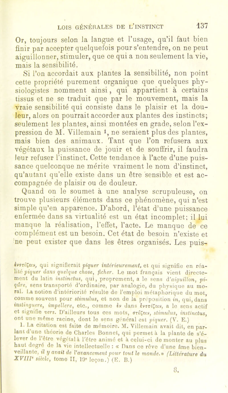 Or, toujours selon la langue et l’usage, qu’il faut bien finir par accepter quelquefois pour s’entendre, on ne peut aiguillonner, stimuler, que ce qui a non seulement la vie, mais la sensibilité. Si l’on accordait aux plantes la sensibilité, non point cette propriété purement organique que quelques phy- siologistes nomment ainsi, qui appartient à certains tissus et ne se traduit que par le mouvement, mais la vraie sensibilité qui consiste dans le plaisir et la dou- leur, alors on pourrait accorder aux plantes des instincts; seulement les plantes, ainsi montées en grade, selon l’ex- pression de M. Villemain i, ne seraient plus des plantes, mais bien des animaux. Tant que l’on refusera aux végétaux la puissance de jouir et de souffrir, il faudra leur refuser l’instinct. Cette tendance à l’acte d’une puis- sance quelconque ne mérite vraiment le nom d’instinct, qu’autant qu’elle existe dans un être sensible et est ac- compagnée de plaisir ou de douleur. Quand on le soumet à une analyse scrupuleuse, on trouve plusieurs éléments dans ce phénomène, qui n’est simple qu’en apparence. D’abord, l’état d’une puissance enfermée dans sa virtualité est un état incomplet; il lui manque la réalisation, l’effet, l’acte. Le manque de ce complémeut est un besoin. Cet état de besoin n’existe et ne peut exister que dans les êtres organisés. Les puis- ivîT('Çî(v, qui signifierait piquer intérieurement, et qui signifie en réa- lité piquer dans quelque chose, ficher. Le mot français vient directe- ment du latin instinctus, qui, proprement, a le sens à'aiguillon, pi- qûre, sens transporté d’ordinaire, par analogie, du pl^sique au mo- ral. La notion d’intériorité résulte de l’emploi métaphorique du mot, comme souvent pour stimulus, et non de la préposition in, qui, dans instinguere, impellcre, etc., comme iv dans êvaTiÇetv, a le sens actif et signifie vers. D’ailleurs tous ces mots, orfÇstv, stimulus, instinctus, ont une même racine, dont le sens général est piquer. (V. E.) 1. La citation est faite de mémoire. M. Villemain avait dit, en par- lant d’une théorie de Charles Bonnet, qui permet à la plante de s’é- lever de l’être végétal à l'ôtre animé et à celui-ci de monter au plus haut degré de la vie intellectuelle : « Dans ce rôve d’une ûme bien- veillante, il y avait de l’avancement pour tout le monde.» (Littérature du XVIII’ siècle, tome II, 10e leçon.) (K, II.) 0.