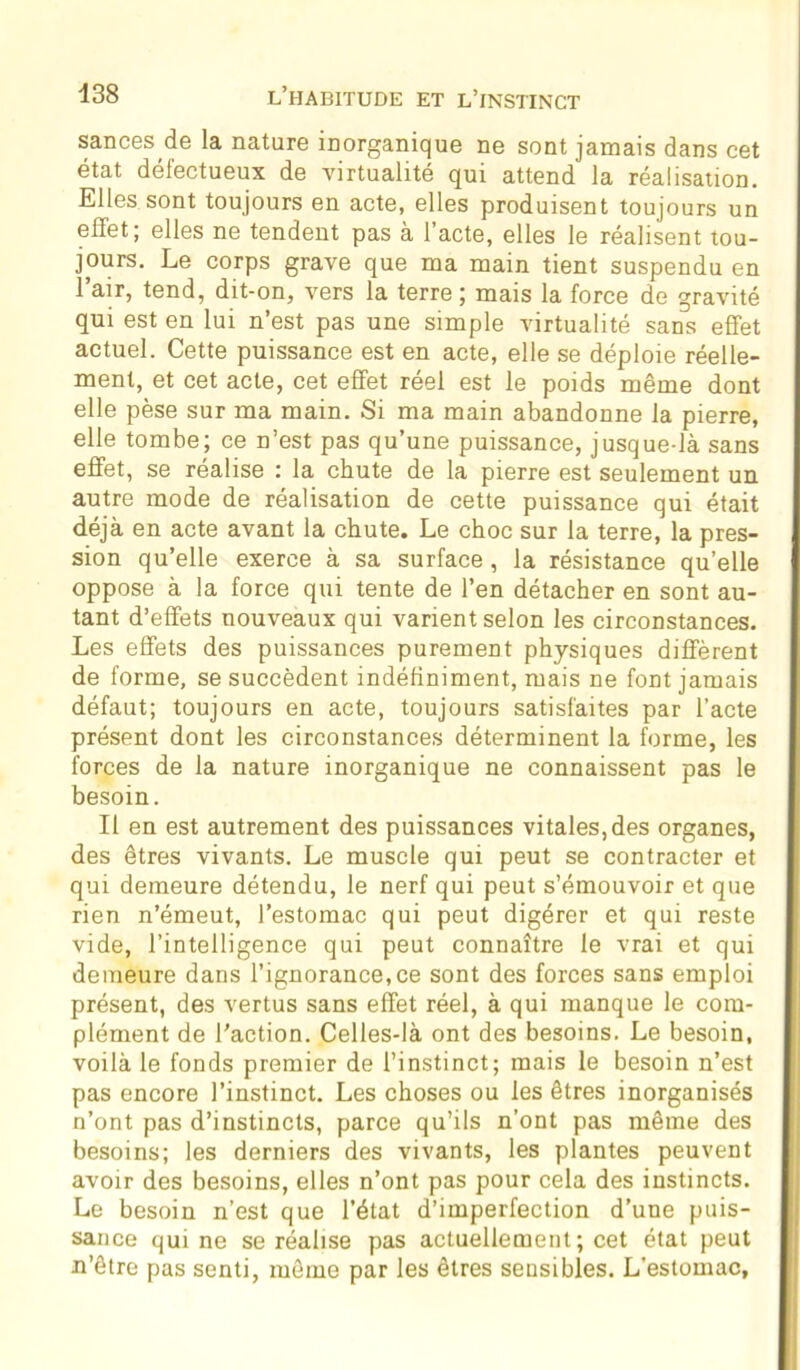 sances de la nature inorganique ne sont jamais dans cet état défectueux de virtualité qui attend la réalisation. Elles sont toujours en acte, elles produisent toujours un effet; elles ne tendent pas à l’acte, elles le réalisent tou- jours. Le corps grave que ma main tient suspendu en l’air, tend, dit-on, vers la terre ; mais la force de gravité qui est en lui n’est pas une simple virtualité sans effet actuel. Cette puissance est en acte, elle se déploie réelle- ment, et cet acte, cet effet réel est le poids même dont elle pèse sur ma main. Si ma main abandonne la pierre, elle tombe; ce n’est pas qu’une puissance, jusque-là sans effet, se réalise : la chute de la pierre est seulement un autre mode de réalisation de cette puissance qui était déjà en acte avant la chute. Le choc sur la terre, la pres- sion qu’elle exerce à sa surface, la résistance qu’elle oppose à la force qui tente de l’en détacher en sont au- tant d’effets nouveaux qui varient selon les circonstances. Les effets des puissances purement physiques diffèrent de forme, se succèdent indéfiniment, mais ne font jamais défaut; toujours en acte, toujours satisfaites par l’acte présent dont les circonstances déterminent la forme, les forces de la nature inorganique ne connaissent pas le besoin. Il en est autrement des puissances vitales,des organes, des êtres vivants. Le muscle qui peut se contracter et qui demeure détendu, le nerf qui peut s’émouvoir et que rien n’émeut, l’estomac qui peut digérer et qui reste vide, l’intelligence qui peut connaître le vrai et qui demeure dans l’ignorance,ce sont des forces sans emploi présent, des vertus sans effet réel, à qui manque le com- plément de l'action. Celles-là ont des besoins. Le besoin, voilà le fonds premier de l’instinct; mais le besoin n’est pas encore l’instinct. Les choses ou les êtres inorganisés n’ont pas d’instincts, parce qu’ils n’ont pas même des besoins; les derniers des vivants, les plantes peuvent avoir des besoins, elles n’ont pas pour cela des instincts. Le besoin n’est que l’état d’imperfection d’une puis- sance qui ne se réalise pas actuellement ; cet état peut u’ôtre pas senti, môme par les êtres sensibles. L’estomac,